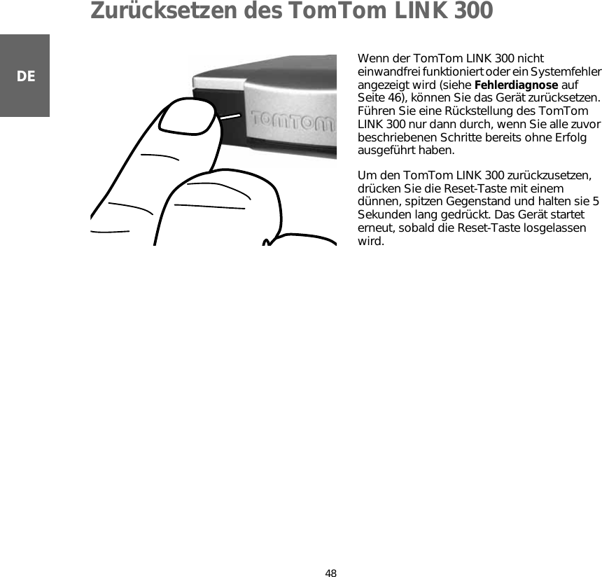 Zurücksetzen des TomTom LINK 30048DEZurücksetzen des TomTom LINK 300 Wenn der TomTom LINK 300 nicht einwandfrei funktioniert oder ein Systemfehler angezeigt wird (siehe Fehlerdiagnose auf Seite 46), können Sie das Gerät zurücksetzen. Führen Sie eine Rückstellung des TomTom LINK 300 nur dann durch, wenn Sie alle zuvor beschriebenen Schritte bereits ohne Erfolg ausgeführt haben. Um den TomTom LINK 300 zurückzusetzen, drücken Sie die Reset-Taste mit einem dünnen, spitzen Gegenstand und halten sie 5 Sekunden lang gedrückt. Das Gerät startet erneut, sobald die Reset-Taste losgelassen wird.