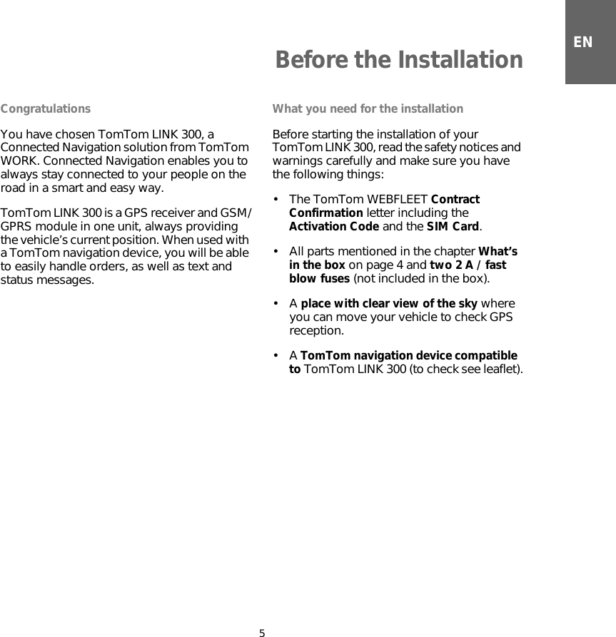 ENBefore the Installation5Before the In-stallation CongratulationsYou have chosen TomTom LINK 300, a Connected Navigation solution from TomTom WORK. Connected Navigation enables you to always stay connected to your people on the road in a smart and easy way.TomTom LINK 300 is a GPS receiver and GSM/GPRS module in one unit, always providing the vehicle’s current position. When used with a TomTom navigation device, you will be able to easily handle orders, as well as text and status messages.What you need for the installationBefore starting the installation of your TomTom LINK 300, read the safety notices and warnings carefully and make sure you have the following things: •The TomTom WEBFLEET Contract Confirmation letter including the Activation Code and the SIM Card.• All parts mentioned in the chapter What’s in the box on page 4 and two 2 A / fast blow fuses (not included in the box).•A place with clear view of the sky where you can move your vehicle to check GPS reception.•A TomTom navigation device compatible  to TomTom LINK 300 (to check see leaflet). 