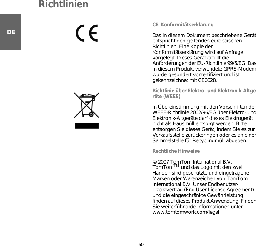 Richtlinien50DERichtlinien CE-KonformitätserklärungDas in diesem Dokument beschriebene Gerät entspricht den geltenden europäischen Richtlinien. Eine Kopie der Konformitätserklärung wird auf Anfrage vorgelegt. Dieses Gerät erfüllt die Anforderungen der EU-Richtlinie 99/5/EG. Das in diesem Produkt verwendete GPRS-Modem wurde gesondert vorzertifiziert und ist gekennzeichnet mit CE0628.Richtlinie über Elektro- und Elektronik-Altge-räte (WEEE)In Übereinstimmung mit den Vorschriften der WEEE-Richtlinie 2002/96/EG über Elektro- und Elektronik-Altgeräte darf dieses Elektrogerät nicht als Hausmüll entsorgt werden. Bitte entsorgen Sie dieses Gerät, indem Sie es zur Verkaufsstelle zurückbringen oder es an einer Sammelstelle für Recyclingmüll abgeben.  Rechtliche Hinweise© 2007 TomTom International B.V. TomTomTM und das Logo mit den zwei Händen sind geschützte und eingetragene Marken oder Warenzeichen von TomTom International B.V. Unser Endbenutzer- Lizenzvertrag (End User License Agreement) und die eingeschränkte Gewährleistung finden auf dieses Produkt Anwendung. Finden Sie weiterführende Informationen unter www.tomtomwork.com/legal.