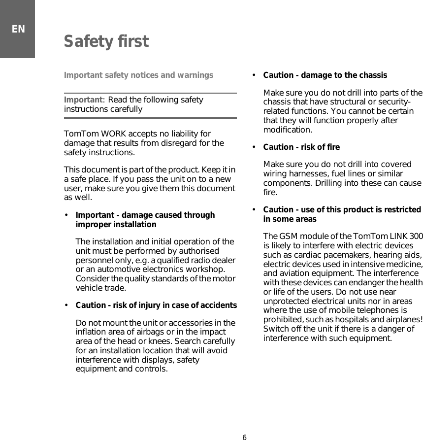 ENSafety first6Safety first Important safety notices and warningsImportant: Read the following safety instructions carefullyTomTom WORK accepts no liability for damage that results from disregard for the safety instructions.This document is part of the product. Keep it in a safe place. If you pass the unit on to a new user, make sure you give them this document as well.•Important - damage caused through improper installationThe installation and initial operation of the unit must be performed by authorised personnel only, e.g. a qualified radio dealer or an automotive electronics workshop. Consider the quality standards of the motor vehicle trade.•Caution - risk of injury in case of accidentsDo not mount the unit or accessories in the inflation area of airbags or in the impact area of the head or knees. Search carefully for an installation location that will avoid interference with displays, safety equipment and controls.•Caution - damage to the chassisMake sure you do not drill into parts of the chassis that have structural or security-related functions. You cannot be certain that they will function properly after modification.•Caution - risk of fireMake sure you do not drill into covered wiring harnesses, fuel lines or similar components. Drilling into these can cause fire.•Caution - use of this product is restricted in some areasThe GSM module of the TomTom LINK 300 is likely to interfere with electric devices such as cardiac pacemakers, hearing aids, electric devices used in intensive medicine, and aviation equipment. The interference with these devices can endanger the health or life of the users. Do not use near unprotected electrical units nor in areas where the use of mobile telephones is prohibited, such as hospitals and airplanes! Switch off the unit if there is a danger of interference with such equipment.