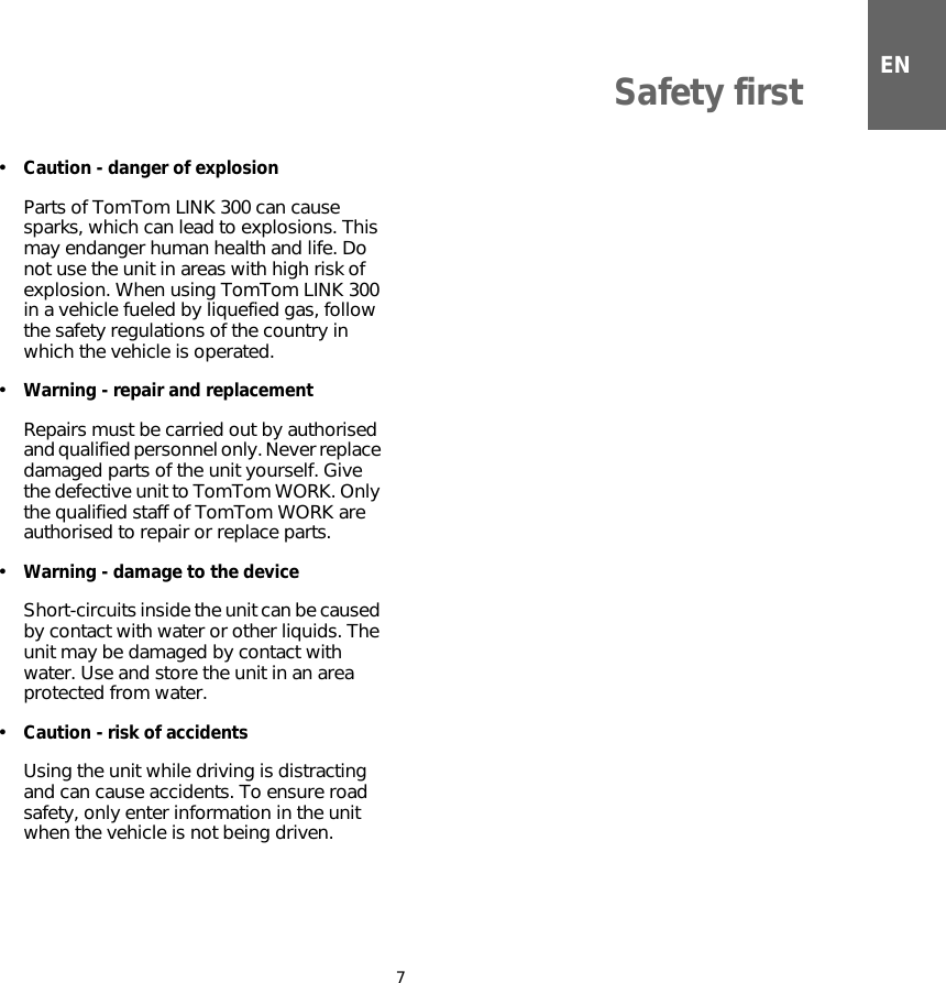 ENSafety first7•Caution - danger of explosionParts of TomTom LINK 300 can cause sparks, which can lead to explosions. This may endanger human health and life. Do not use the unit in areas with high risk of explosion. When using TomTom LINK 300 in a vehicle fueled by liquefied gas, follow the safety regulations of the country in which the vehicle is operated. •Warning - repair and replacementRepairs must be carried out by authorised and qualified personnel only. Never replace damaged parts of the unit yourself. Give the defective unit to TomTom WORK. Only the qualified staff of TomTom WORK are authorised to repair or replace parts.•Warning - damage to the deviceShort-circuits inside the unit can be caused by contact with water or other liquids. The unit may be damaged by contact with water. Use and store the unit in an area protected from water.•Caution - risk of accidentsUsing the unit while driving is distracting and can cause accidents. To ensure road safety, only enter information in the unit when the vehicle is not being driven.