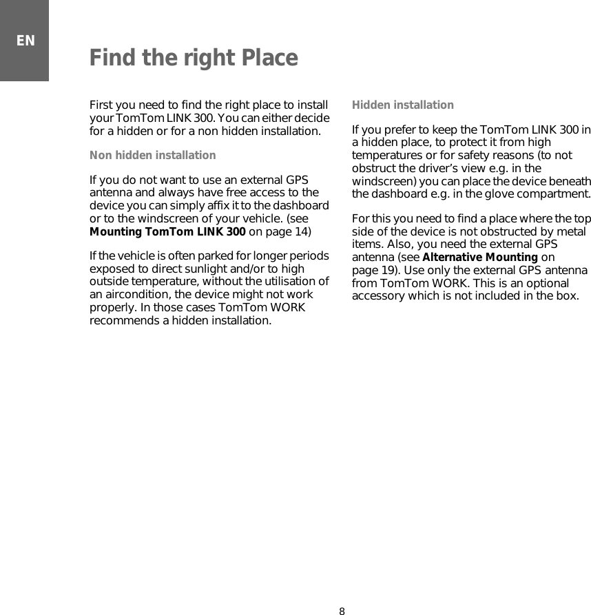 ENFind the right Place8Find the right Place First you need to find the right place to install your TomTom LINK 300. You can either decide for a hidden or for a non hidden installation.Non hidden installationIf you do not want to use an external GPS antenna and always have free access to the device you can simply affix it to the dashboard or to the windscreen of your vehicle. (see Mounting TomTom LINK 300 on page 14)If the vehicle is often parked for longer periods exposed to direct sunlight and/or to high outside temperature, without the utilisation of an aircondition, the device might not work properly. In those cases TomTom WORK recommends a hidden installation. Hidden installationIf you prefer to keep the TomTom LINK 300 in a hidden place, to protect it from high temperatures or for safety reasons (to not obstruct the driver’s view e.g. in the windscreen) you can place the device beneath the dashboard e.g. in the glove compartment. For this you need to find a place where the top side of the device is not obstructed by metal items. Also, you need the external GPS antenna (see Alternative Mounting on page 19). Use only the external GPS antenna from TomTom WORK. This is an optional accessory which is not included in the box.