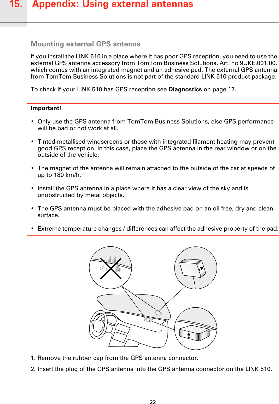 Appendix: Using external antennas15.22Appendix: Us-ing ex-ternal anten-nas Mounting external GPS antennaIf you install the LINK 510 in a place where it has poor GPS reception, you need to use the external GPS antenna accessory from TomTom Business Solutions, Art. no 9UKE.001.00, which comes with an integrated magnet and an adhesive pad. The external GPS antenna from TomTom Business Solutions is not part of the standard LINK 510 product package.To check if your LINK 510 has GPS reception see Diagnostics on page 17.Important! • Only use the GPS antenna from TomTom Business Solutions, else GPS performance will be bad or not work at all.• Tinted metallised windscreens or those with integrated filament heating may prevent good GPS reception. In this case, place the GPS antenna in the rear window or on the outside of the vehicle. • The magnet of the antenna will remain attached to the outside of the car at speeds of up to 180 km/h.• Install the GPS antenna in a place where it has a clear view of the sky and is unobstructed by metal objects.• The GPS antenna must be placed with the adhesive pad on an oil free, dry and clean surface.• Extreme temperature changes / differences can affect the adhesive property of the pad.1. Remove the rubber cap from the GPS antenna connector.2. Insert the plug of the GPS antenna into the GPS antenna connector on the LINK 510.