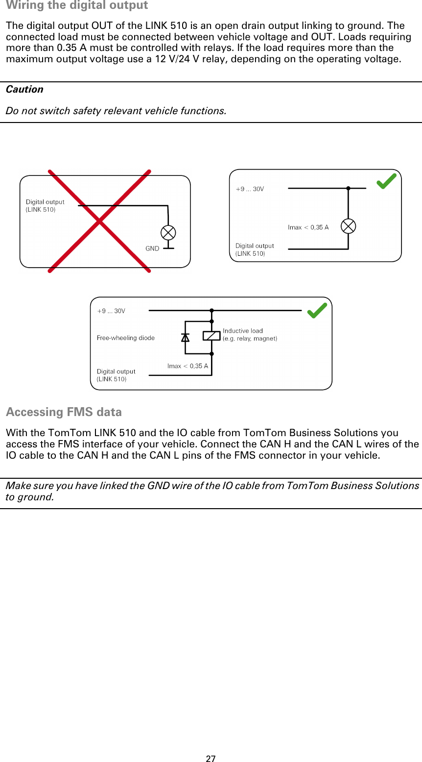 27Wiring the digital outputThe digital output OUT of the LINK 510 is an open drain output linking to ground. The connected load must be connected between vehicle voltage and OUT. Loads requiring more than 0.35 A must be controlled with relays. If the load requires more than the maximum output voltage use a 12 V/24 V relay, depending on the operating voltage.CautionDo not switch safety relevant vehicle functions.Accessing FMS data With the TomTom LINK 510 and the IO cable from TomTom Business Solutions you access the FMS interface of your vehicle. Connect the CAN H and the CAN L wires of the IO cable to the CAN H and the CAN L pins of the FMS connector in your vehicle. Make sure you have linked the GND wire of the IO cable from TomTom Business Solutions to ground.  