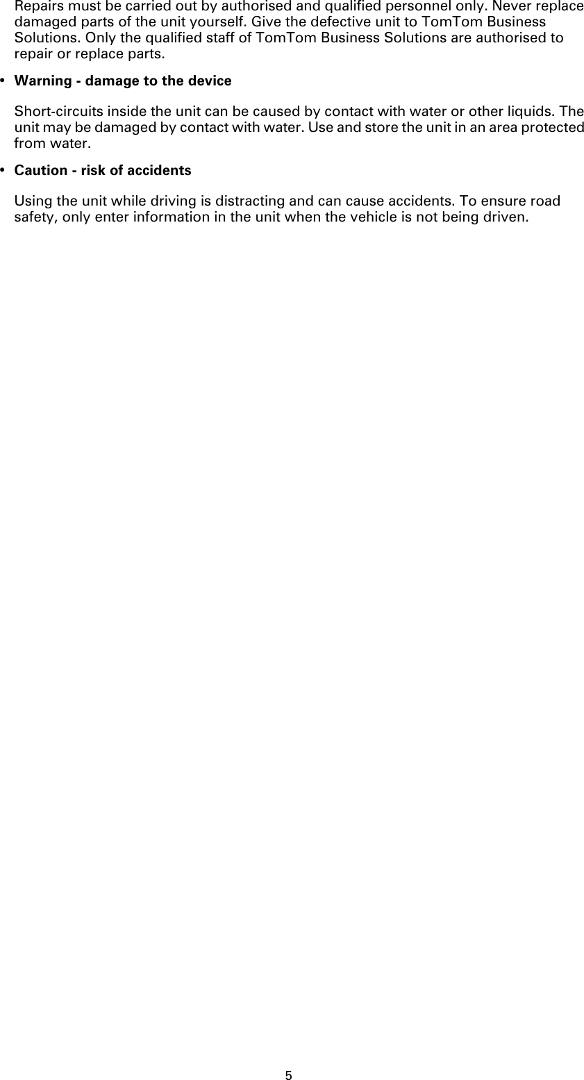 5Repairs must be carried out by authorised and qualified personnel only. Never replace damaged parts of the unit yourself. Give the defective unit to TomTom Business Solutions. Only the qualified staff of TomTom Business Solutions are authorised to repair or replace parts.•Warning - damage to the deviceShort-circuits inside the unit can be caused by contact with water or other liquids. The unit may be damaged by contact with water. Use and store the unit in an area protected from water.•Caution - risk of accidentsUsing the unit while driving is distracting and can cause accidents. To ensure road safety, only enter information in the unit when the vehicle is not being driven.