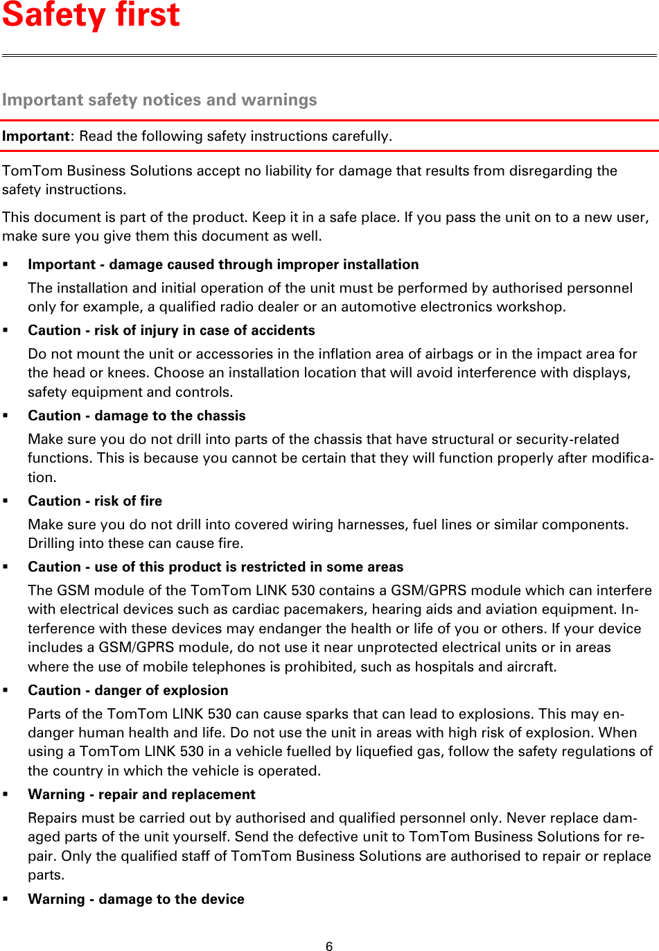 6    Important safety notices and warnings Important: Read the following safety instructions carefully. TomTom Business Solutions accept no liability for damage that results from disregarding the safety instructions. This document is part of the product. Keep it in a safe place. If you pass the unit on to a new user, make sure you give them this document as well.  Important - damage caused through improper installation The installation and initial operation of the unit must be performed by authorised personnel only for example, a qualified radio dealer or an automotive electronics workshop.  Caution - risk of injury in case of accidents Do not mount the unit or accessories in the inflation area of airbags or in the impact area for the head or knees. Choose an installation location that will avoid interference with displays, safety equipment and controls.  Caution - damage to the chassis Make sure you do not drill into parts of the chassis that have structural or security-related functions. This is because you cannot be certain that they will function properly after modifica-tion.  Caution - risk of fire Make sure you do not drill into covered wiring harnesses, fuel lines or similar components. Drilling into these can cause fire.  Caution - use of this product is restricted in some areas The GSM module of the TomTom LINK 530 contains a GSM/GPRS module which can interfere with electrical devices such as cardiac pacemakers, hearing aids and aviation equipment. In-terference with these devices may endanger the health or life of you or others. If your device includes a GSM/GPRS module, do not use it near unprotected electrical units or in areas where the use of mobile telephones is prohibited, such as hospitals and aircraft.  Caution - danger of explosion Parts of the TomTom LINK 530 can cause sparks that can lead to explosions. This may en-danger human health and life. Do not use the unit in areas with high risk of explosion. When using a TomTom LINK 530 in a vehicle fuelled by liquefied gas, follow the safety regulations of the country in which the vehicle is operated.  Warning - repair and replacement Repairs must be carried out by authorised and qualified personnel only. Never replace dam-aged parts of the unit yourself. Send the defective unit to TomTom Business Solutions for re-pair. Only the qualified staff of TomTom Business Solutions are authorised to repair or replace parts.  Warning - damage to the device Safety first 