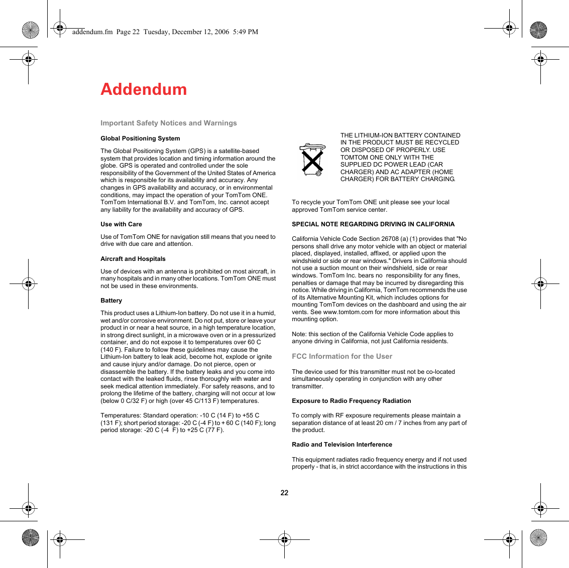 Addendum22Addendum Important Safety Notices and WarningsGlobal Positioning SystemThe Global Positioning System (GPS) is a satellite-based system that provides location and timing information around the globe. GPS is operated and controlled under the sole responsibility of the Government of the United States of America which is responsible for its availability and accuracy. Any changes in GPS availability and accuracy, or in environmental conditions, may impact the operation of your TomTom ONE. TomTom International B.V. and TomTom, Inc. cannot accept any liability for the availability and accuracy of GPS.Use with CareUse of TomTom ONE for navigation still means that you need to drive with due care and attention. Aircraft and HospitalsUse of devices with an antenna is prohibited on most aircraft, in many hospitals and in many other locations. TomTom ONE must not be used in these environments.BatteryThis product uses a Lithium-Ion battery. Do not use it in a humid, wet and/or corrosive environment. Do not put, store or leave your product in or near a heat source, in a high temperature location, in strong direct sunlight, in a microwave oven or in a pressurized container, and do not expose it to temperatures over 60 C (140 F). Failure to follow these guidelines may cause the Lithium-Ion battery to leak acid, become hot, explode or ignite and cause injury and/or damage. Do not pierce, open or disassemble the battery. If the battery leaks and you come into contact with the leaked fluids, rinse thoroughly with water and seek medical attention immediately. For safety reasons, and to prolong the lifetime of the battery, charging will not occur at low (below 0 C/32 F) or high (over 45 C/113 F) temperatures. Temperatures: Standard operation: -10 C (14 F) to +55 C (131 F); short period storage: -20 C (-4 F) to + 60 C (140 F); long period storage: -20 C (-4  F) to +25 C (77 F).To recycle your TomTom ONE unit please see your local approved TomTom service center.SPECIAL NOTE REGARDING DRIVING IN CALIFORNIACalifornia Vehicle Code Section 26708 (a) (1) provides that &quot;No persons shall drive any motor vehicle with an object or material placed, displayed, installed, affixed, or applied upon the windshield or side or rear windows.&quot; Drivers in California should not use a suction mount on their windshield, side or rear windows. TomTom Inc. bears no  responsibility for any fines, penalties or damage that may be incurred by disregarding this notice. While driving in California, TomTom recommends the use of its Alternative Mounting Kit, which includes options for mounting TomTom devices on the dashboard and using the air vents. See www.tomtom.com for more information about this mounting option.Note: this section of the California Vehicle Code applies to anyone driving in California, not just California residents.FCC Information for the UserThe device used for this transmitter must not be co-located simultaneously operating in conjunction with any other transmitter.Exposure to Radio Frequency RadiationTo comply with RF exposure requirements please maintain a separation distance of at least 20 cm / 7 inches from any part of the product.Radio and Television InterferenceThis equipment radiates radio frequency energy and if not used properly - that is, in strict accordance with the instructions in this THE LITHIUM-ION BATTERY CONTAINED IN THE PRODUCT MUST BE RECYCLED OR DISPOSED OF PROPERLY. USE TOMTOM ONE ONLY WITH THE SUPPLIED DC POWER LEAD (CAR CHARGER) AND AC ADAPTER (HOME CHARGER) FOR BATTERY CHARGING.addendum.fm  Page 22  Tuesday, December 12, 2006  5:49 PM