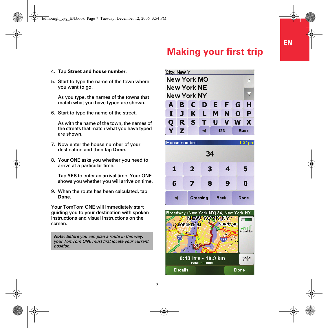 Making your first trip7EN4. Tap Street and house number.5. Start to type the name of the town where you want to go.As you type, the names of the towns that match what you have typed are shown. 6. Start to type the name of the street.As with the name of the town, the names of the streets that match what you have typed are shown. 7. Now enter the house number of your destination and then tap Done. 8. Your ONE asks you whether you need to arrive at a particular time.Tap YES to enter an arrival time. Your ONE shows you whether you will arrive on time.9. When the route has been calculated, tap Done. Your TomTom ONE will immediately start guiding you to your destination with spoken instructions and visual instructions on the screen.Note: Before you can plan a route in this way, your TomTom ONE must first locate your current position.Edinburgh_qsg_EN.book  Page 7  Tuesday, December 12, 2006  3:54 PM