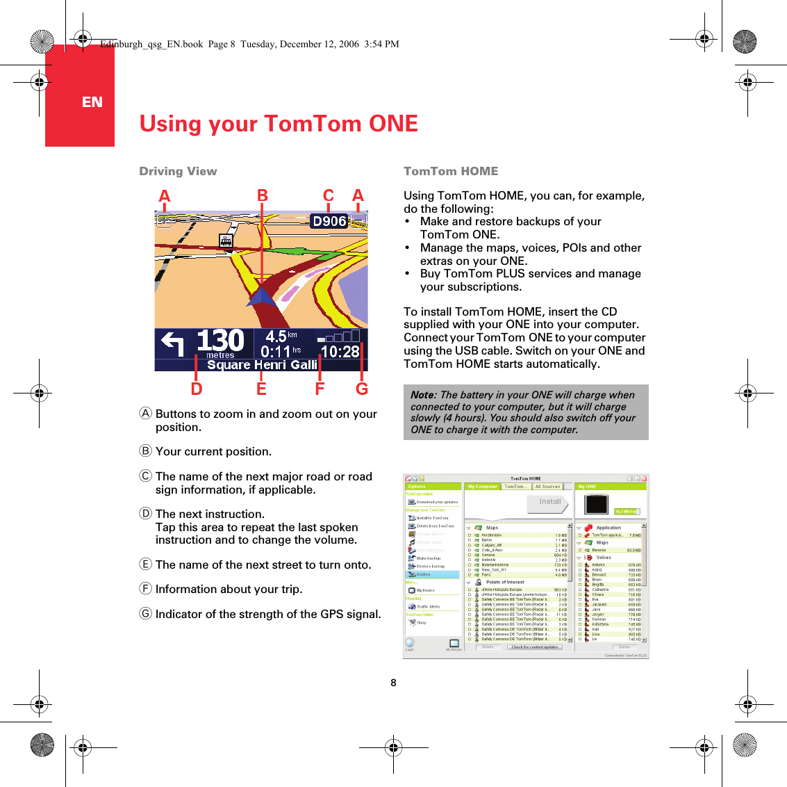 EN Using your TomTom ONE8Using your TomTomONEDriving ViewAButtons to zoom in and zoom out on your position.BYour current position.CThe name of the next major road or road sign information, if applicable.DThe next instruction.Tap this area to repeat the last spoken instruction and to change the volume.EThe name of the next street to turn onto.FInformation about your trip.GIndicator of the strength of the GPS signal.TomTom HOMEUsing TomTom HOME, you can, for example, do the following:• Make and restore backups of your TomTom ONE.• Manage the maps, voices, POIs and other extras on your ONE.• Buy TomTom PLUS services and manage your subscriptions.To install TomTom HOME, insert the CD supplied with your ONE into your computer. Connect your TomTom ONE to your computer using the USB cable. Switch on your ONE and TomTom HOME starts automatically.Note: The battery in your ONE will charge when connected to your computer, but it will charge slowly (4 hours). You should also switch off your ONE to charge it with the computer.Edinburgh_qsg_EN.book  Page 8  Tuesday, December 12, 2006  3:54 PM