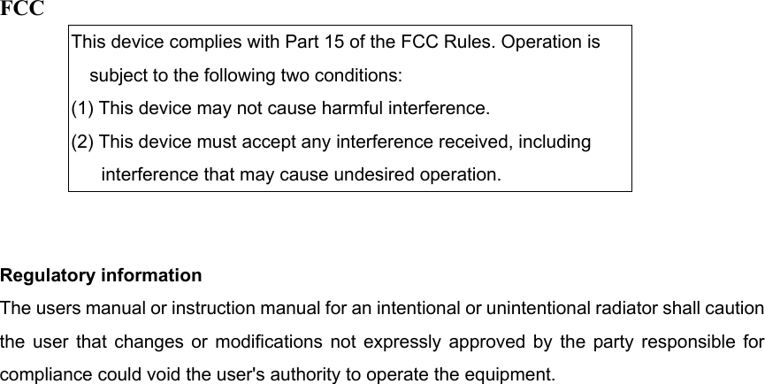 FCC This device complies with Part 15 of the FCC Rules. Operation is subject to the following two conditions: (1) This device may not cause harmful interference. (2) This device must accept any interference received, including interference that may cause undesired operation.   Regulatory information The users manual or instruction manual for an intentional or unintentional radiator shall caution the user that changes or modifications not expressly approved by the party responsible for compliance could void the user&apos;s authority to operate the equipment.  