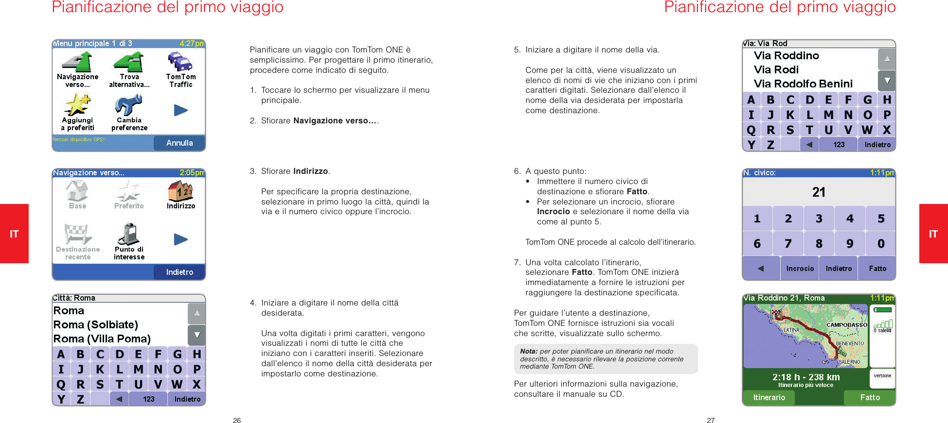 IT2627ITPianificare un viaggio con TomTom ONE è semplicissimo. Per progettare il primo itinerario, procedere come indicato di seguito. 1.   Toccare lo schermo per visualizzare il menu principale.2.  Sfiorare Navigazione verso….3.  Sfiorare Indirizzo.   Per specificare la propria destinazione, selezionare in primo luogo la città, quindi la via e il numero civico oppure l’incrocio.4.   Iniziare a digitare il nome della città desiderata.   Una volta digitati i primi caratteri, vengono visualizzati i nomi di tutte le città che iniziano con i caratteri inseriti. Selezionare dall’elenco il nome della città desiderata per impostarlo come destinazione.5.   Iniziare a digitare il nome della via.   Come per la città, viene visualizzato un elenco di nomi di vie che iniziano con i primi caratteri digitati. Selezionare dall’elenco il nome della via desiderata per impostarla come destinazione.6.   A questo punto:  •   Immettere il numero civico di destinazione e sfiorare Fatto.  •   Per selezionare un incrocio, sfiorare Incrocio e selezionare il nome della via come al punto 5. TomTom ONE procede al calcolo dell’itinerario.7.   Una volta calcolato l’itinerario, selezionare Fatto. TomTom ONE inizierà immediatamente a fornire le istruzioni per raggiungere la destinazione specificata.Per guidare l’utente a destinazione, TomTom ONE fornisce istruzioni sia vocali che scritte, visualizzate sullo schermo.Nota: per poter pianificare un itinerario nel modo descritto, è necessario rilevare la posizione corrente mediante TomTom ONE.Per ulteriori informazioni sulla navigazione, consultare il manuale su CD.Pianificazione del primo viaggio Pianificazione del primo viaggio