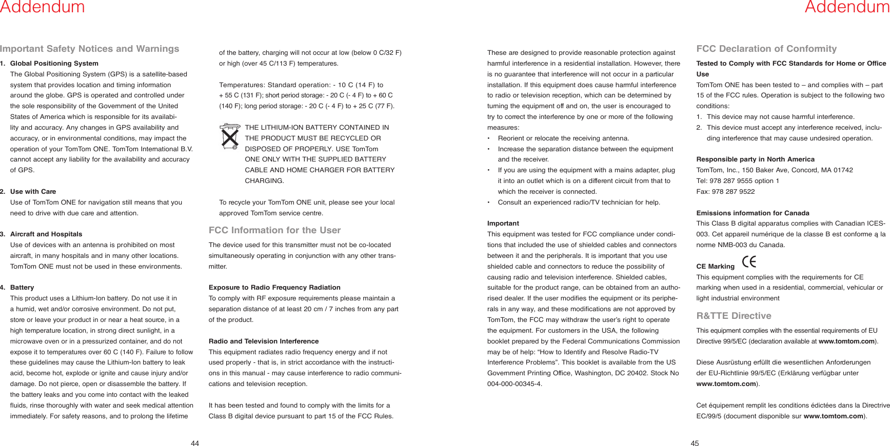 44Addendum45AddendumImportant Safety Notices and Warnings1.  Global Positioning System    The Global Positioning System (GPS) is a satellite-based system that provides location and timing information around the globe. GPS is operated and controlled under the sole responsibility of the Government of the United States of America which is responsible for its availabi-lity and accuracy. Any changes in GPS availability and accuracy, or in environmental conditions, may impact the operation of your TomTom ONE. TomTom International B.V. cannot accept any liability for the availability and accuracy of GPS.2.   Use with Care    Use of TomTom ONE for navigation still means that you need to drive with due care and attention. 3.  Aircraft and Hospitals    Use of devices with an antenna is prohibited on most aircraft, in many hospitals and in many other locations. TomTom ONE must not be used in these environments.4.  Battery   This product uses a Lithium-Ion battery. Do not use it in a humid, wet and/or corrosive environment. Do not put, store or leave your product in or near a heat source, in a high temperature location, in strong direct sunlight, in a microwave oven or in a pressurized container, and do not expose it to temperatures over 60 C (140 F). Failure to follow these guidelines may cause the Lithium-Ion battery to leak acid, become hot, explode or ignite and cause injury and/or damage. Do not pierce, open or disassemble the battery. If the battery leaks and you come into contact with the leaked fluids, rinse thoroughly with water and seek medical attention immediately. For safety reasons, and to prolong the lifetime of the battery, charging will not occur at low (below 0 C/32 F)  or high (over 45 C/113 F) temperatures.    Temperatures: Standard operation: - 10 C (14 F) to    + 55 C (131 F); short period storage: - 20 C (- 4 F) to + 60 C (140 F); long period storage: - 20 C (- 4 F) to + 25 C (77 F).     THE LITHIUM-ION BATTERY CONTAINED IN THE PRODUCT MUST BE RECYCLED OR DISPOSED OF PROPERLY. USE TomTom ONE ONLY WITH THE SUPPLIED BATTERY CABLE AND HOME CHARGER FOR BATTERY CHARGING.       To recycle your TomTom ONE unit, please see your local approved TomTom service centre.FCC Information for the UserThe device used for this transmitter must not be co-located simultaneously operating in conjunction with any other trans-mitter.Exposure to Radio Frequency RadiationTo comply with RF exposure requirements please maintain a separation distance of at least 20 cm / 7 inches from any part of the product.Radio and Television InterferenceThis equipment radiates radio frequency energy and if not used properly - that is, in strict accordance with the instructi-ons in this manual - may cause interference to radio communi-cations and television reception.It has been tested and found to comply with the limits for a Class B digital device pursuant to part 15 of the FCC Rules. These are designed to provide reasonable protection against harmful interference in a residential installation. However, there is no guarantee that interference will not occur in a particular installation. If this equipment does cause harmful interference to radio or television reception, which can be determined by turning the equipment off and on, the user is encouraged to try to correct the interference by one or more of the following measures:•  Reorient or relocate the receiving antenna. •   Increase the separation distance between the equipment and the receiver. •   If you are using the equipment with a mains adapter, plug it into an outlet which is on a different circuit from that to which the receiver is connected. •   Consult an experienced radio/TV technician for help. ImportantThis equipment was tested for FCC compliance under condi-tions that included the use of shielded cables and connectors between it and the peripherals. It is important that you use shielded cable and connectors to reduce the possibility of causing radio and television interference. Shielded cables, suitable for the product range, can be obtained from an autho-rised dealer. If the user modifies the equipment or its periphe-rals in any way, and these modifications are not approved by TomTom, the FCC may withdraw the user’s right to operate the equipment. For customers in the USA, the following booklet prepared by the Federal Communications Commission may be of help: “How to Identify and Resolve Radio-TV Interference Problems”. This booklet is available from the US Government Printing Office, Washington, DC 20402. Stock No 004-000-00345-4.FCC Declaration of ConformityTested to Comply with FCC Standards for Home or Office UseTomTom ONE has been tested to – and complies with – part 15 of the FCC rules. Operation is subject to the following two conditions: 1.   This device may not cause harmful interference. 2.   This device must accept any interference received, inclu-ding interference that may cause undesired operation. Responsible party in North AmericaTomTom, Inc., 150 Baker Ave, Concord, MA 01742Tel: 978 287 9555 option 1Fax: 978 287 9522Emissions information for CanadaThis Class B digital apparatus complies with Canadian ICES-003. Cet appareil numérique de la classe B est conforme à la norme NMB-003 du Canada.CE Marking     This equipment complies with the requirements for CE marking when used in a residential, commercial, vehicular or light industrial environmentR&amp;TTE DirectiveThis equipment complies with the essential requirements of EU Directive 99/5/EC (declaration available at www.tomtom.com).Diese Ausrüstung erfüllt die wesentlichen Anforderungen  der EU-Richtlinie 99/5/EC (Erklärung verfügbar unter www.tomtom.com). Cet équipement remplit les conditions édictées dans la Directrive EC/99/5 (document disponible sur www.tomtom.com). 