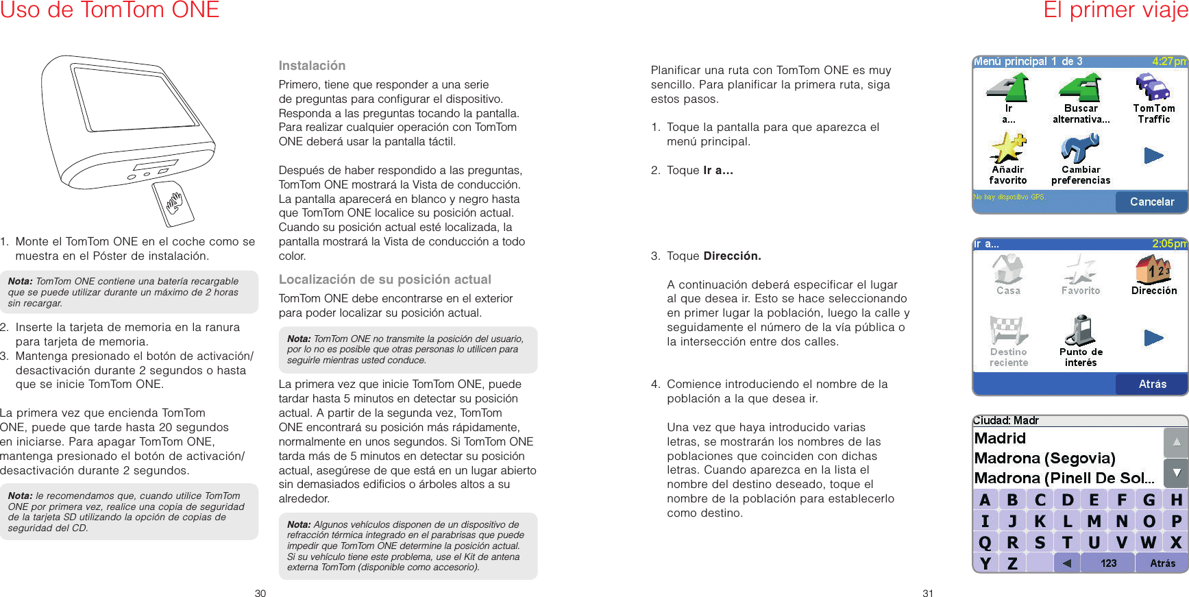ES3031ESUso de TomTom ONE  1.   Monte el TomTom ONE en el coche como se muestra en el Póster de instalación.Nota: TomTom ONE contiene una batería recargable que se puede utilizar durante un máximo de 2 horas sin recargar.2.   Inserte la tarjeta de memoria en la ranura para tarjeta de memoria.3.   Mantenga presionado el botón de activación/ desactivación durante 2 segundos o hasta que se inicie TomTom ONE.   La primera vez que encienda TomTom ONE, puede que tarde hasta 20 segundos en iniciarse. Para apagar TomTom ONE, mantenga presionado el botón de activación/desactivación durante 2 segundos.Nota: le recomendamos que, cuando utilice TomTom ONE por primera vez, realice una copia de seguridad de la tarjeta SD utilizando la opción de copias de seguridad del CD.InstalaciónPrimero, tiene que responder a una serie de preguntas para configurar el dispositivo. Responda a las preguntas tocando la pantalla. Para realizar cualquier operación con TomTom ONE deberá usar la pantalla táctil.Después de haber respondido a las preguntas, TomTom ONE mostrará la Vista de conducción.La pantalla aparecerá en blanco y negro hasta que TomTom ONE localice su posición actual. Cuando su posición actual esté localizada, la pantalla mostrará la Vista de conducción a todo color.Localización de su posición actualTomTom ONE debe encontrarse en el exterior para poder localizar su posición actual. Nota: TomTom ONE no transmite la posición del usuario, por lo no es posible que otras personas lo utilicen para seguirle mientras usted conduce.La primera vez que inicie TomTom ONE, puede tardar hasta 5 minutos en detectar su posición actual. A partir de la segunda vez, TomTom ONE encontrará su posición más rápidamente, normalmente en unos segundos. Si TomTom ONE tarda más de 5 minutos en detectar su posición actual, asegúrese de que está en un lugar abierto sin demasiados edificios o árboles altos a su alrededor. Nota: Algunos vehículos disponen de un dispositivo de refracción térmica integrado en el parabrisas que puede impedir que TomTom ONE determine la posición actual. Si su vehículo tiene este problema, use el Kit de antena externa TomTom (disponible como accesorio).Planificar una ruta con TomTom ONE es muy sencillo. Para planificar la primera ruta, siga estos pasos. 1.   Toque la pantalla para que aparezca el menú principal.2.  Toque Ir a…3.  Toque Dirección.   A continuación deberá especificar el lugar al que desea ir. Esto se hace seleccionando en primer lugar la población, luego la calle y seguidamente el número de la vía pública o la intersección entre dos calles.4.   Comience introduciendo el nombre de la población a la que desea ir.   Una vez que haya introducido varias letras, se mostrarán los nombres de las poblaciones que coinciden con dichas letras. Cuando aparezca en la lista el nombre del destino deseado, toque el nombre de la población para establecerlo como destino.El primer viaje