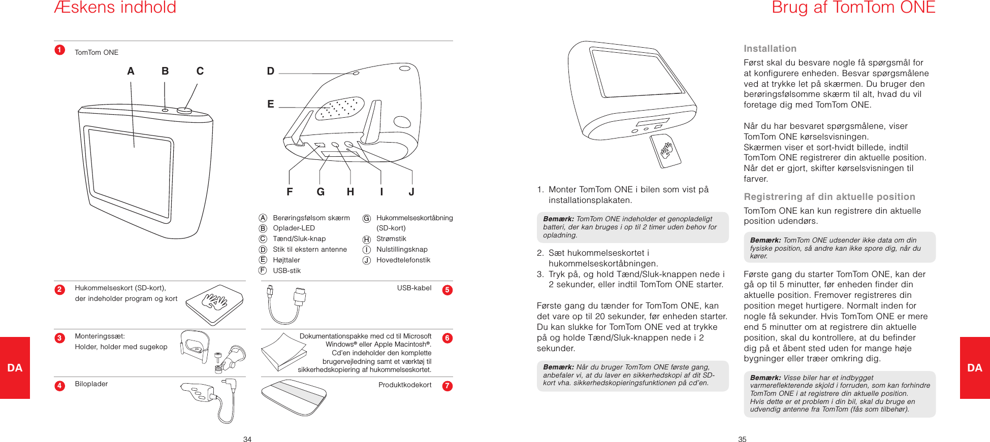 DA3435DA  Berøringsfølsom skærm  Oplader-LED  Tænd/Sluk-knap  Stik til ekstern antenne  Højttaler  USB-stik  Hukommelseskortåbning    (SD-kort)  Strømstik  Nulstillingsknap  HovedtelefonstikÆskens indholdTomTom ONEHukommelseskort (SD-kort), der indeholder program og kortMonteringssæt: Holder, holder med sugekopBilopladerUSB-kabelProduktkodekort Dokumentationspakke med cd til Microsoft Windows® eller Apple Macintosh®. Cd’en indeholder den komplette brugervejledning samt et værktøj til sikkerhedskopiering af hukommelseskortet.B CAA B CF G H I JEDDEF G H I JABCDEFGIHJBrug af TomTom ONE1.   Monter TomTom ONE i bilen som vist på installationsplakaten.Bemærk: TomTom ONE indeholder et genopladeligt batteri, der kan bruges i op til 2 timer uden behov for opladning.2.   Sæt hukommelseskortet i hukommelseskortåbningen.3.   Tryk på, og hold Tænd/Sluk-knappen nede i 2 sekunder, eller indtil TomTom ONE starter.  Første gang du tænder for TomTom ONE, kan det vare op til 20 sekunder, før enheden starter. Du kan slukke for TomTom ONE ved at trykke på og holde Tænd/Sluk-knappen nede i 2 sekunder.Bemærk: Når du bruger TomTom ONE første gang, anbefaler vi, at du laver en sikkerhedskopi af dit SD-kort vha. sikkerhedskopieringsfunktionen på cd’en.InstallationFørst skal du besvare nogle få spørgsmål for at konfigurere enheden. Besvar spørgsmålene ved at trykke let på skærmen. Du bruger den berøringsfølsomme skærm til alt, hvad du vil foretage dig med TomTom ONE.Når du har besvaret spørgsmålene, viser TomTom ONE kørselsvisningen.Skærmen viser et sort-hvidt billede, indtil TomTom ONE registrerer din aktuelle position. Når det er gjort, skifter kørselsvisningen til farver.Registrering af din aktuelle positionTomTom ONE kan kun registrere din aktuelle position udendørs. Bemærk: TomTom ONE udsender ikke data om din fysiske position, så andre kan ikke spore dig, når du kører.Første gang du starter TomTom ONE, kan der gå op til 5 minutter, før enheden finder din aktuelle position. Fremover registreres din position meget hurtigere. Normalt inden for nogle få sekunder. Hvis TomTom ONE er mere end 5 minutter om at registrere din aktuelle position, skal du kontrollere, at du befinder dig på et åbent sted uden for mange høje bygninger eller træer omkring dig. Bemærk: Visse biler har et indbygget varmereflekterende skjold i forruden, som kan forhindre TomTom ONE i at registrere din aktuelle position. Hvis dette er et problem i din bil, skal du bruge en udvendig antenne fra TomTom (fås som tilbehør).