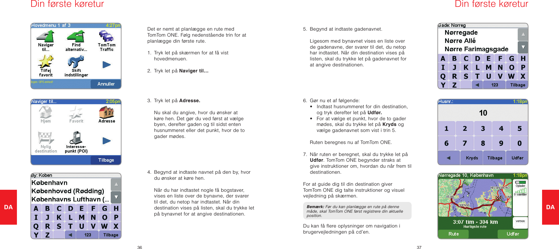 DA3637DADet er nemt at planlægge en rute med TomTom ONE. Følg nedenstående trin for at planlægge din første rute. 1.   Tryk let på skærmen for at få vist hovedmenuen.2.  Tryk let på Naviger til…3.  Tryk let på Adresse.   Nu skal du angive, hvor du ønsker at køre hen. Det gør du ved først at vælge byen, derefter gaden og til sidst enten husnummeret eller det punkt, hvor de to gader mødes.4.   Begynd at indtaste navnet på den by, hvor du ønsker at køre hen.   Når du har indtastet nogle få bogstaver, vises en liste over de bynavne, der svarer til det, du netop har indtastet. Når din destination vises på listen, skal du trykke let på bynavnet for at angive destinationen.5.  Begynd at indtaste gadenavnet.   Ligesom med bynavnet vises en liste over de gadenavne, der svarer til det, du netop har indtastet. Når din destination vises på listen, skal du trykke let på gadenavnet for at angive destinationen.6.  Gør nu et af følgende:  •   Indtast husnummeret for din destination, og tryk derefter let på Udfør.  •   For at vælge et punkt, hvor de to gader mødes, skal du trykke let på Kryds og vælge gadenavnet som vist i trin 5.  Ruten beregnes nu af TomTom ONE.7.   Når ruten er beregnet, skal du trykke let på Udfør. TomTom ONE begynder straks at give instruktioner om, hvordan du når frem til destinationen.For at guide dig til din destination giver TomTom ONE dig talte instruktioner og visuel vejledning på skærmen.Bemærk: Før du kan planlægge en rute på denne måde, skal TomTom ONE først registrere din aktuelle position.Du kan få flere oplysninger om navigation i brugervejledningen på cd’en.Din første køretur Din første køretur