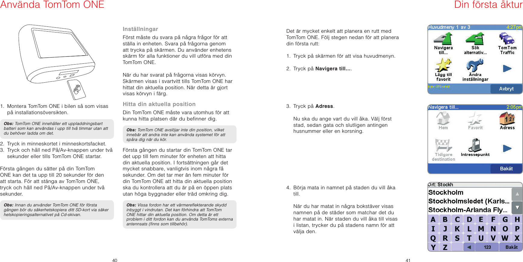 SV4041SV1.   Montera TomTom ONE i bilen så som visas på installationsöversikten.Obs: TomTom ONE innehåller ett uppladdningsbart batteri som kan användas i upp till två timmar utan att du behöver ladda om det.2.   Tryck in minneskortet i minneskortsfacket.3.   Tryck och håll ned På/Av-knappen under två sekunder eller tills TomTom ONE startar.   Första gången du sätter på din TomTom ONE kan det ta upp till 20 sekunder för den att starta. För att stänga av TomTom ONE, tryck och håll ned På/Av-knappen under två sekunder.Obs: Innan du använder TomTom ONE för första gången bör du säkerhetskopiera ditt SD-kort via säkerhetskopieringsalternativet på Cd-skivan.InställningarFörst måste du svara på några frågor för att ställa in enheten. Svara på frågorna genom att trycka på skärmen. Du använder enhetens skärm för alla funktioner du vill utföra med din TomTom ONE.När du har svarat på frågorna visas körvyn.Skärmen visas i svartvitt tills TomTom ONE har hittat din aktuella position. När detta är gjort visas körvyn i färg.Hitta din aktuella positionDin TomTom ONE måste vara utomhus för att kunna hitta platsen där du befinner dig. Obs: TomTom ONE avslöjar inte din position, vilket innebär att andra inte kan använda systemet för att spåra dig när du kör.Första gången du startar din TomTom ONE tar det upp till fem minuter för enheten att hitta din aktuella position. I fortsättningen går det mycket snabbare, vanligtvis inom några få sekunder. Om det tar mer än fem minuter för din TomTom ONE att hitta din aktuella position ska du kontrollera att du är på en öppen plats utan höga byggnader eller träd omkring dig. Obs: Vissa fordon har ett värmereflekterande skydd inbyggt i vindrutan. Det kan förhindra att TomTom ONE hittar din aktuella position. Om detta är ett problem i ditt fordon kan du använda TomToms externa antennsats (finns som tillbehör).Det är mycket enkelt att planera en rutt med TomTom ONE. Följ stegen nedan för att planera din första rutt: 1.   Tryck på skärmen för att visa huvudmenyn.2.  Tryck på Navigera till….3.  Tryck på Adress.   Nu ska du ange vart du vill åka. Välj först stad, sedan gata och slutligen antingen husnummer eller en korsning.4.   Börja mata in namnet på staden du vill åka till.   När du har matat in några bokstäver visas namnen på de städer som matchar det du har matat in. När staden du vill åka till visas i listan, trycker du på stadens namn för att välja den.Använda TomTom ONE Din första åktur