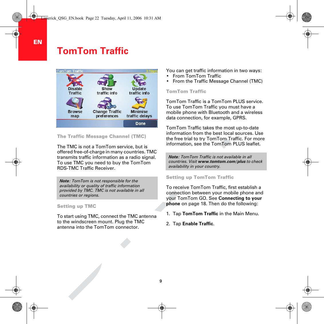 DRAFTomTom Traffic9ENTomTomTraffic You can get traffic information in two ways:• From TomTom Traffic• From the Traffic Message Channel (TMC)TomTom TrafficTomTom Traffic is a TomTom PLUS service. To use TomTom Traffic you must have a mobile phone with Bluetooth and a wireless data connection, for example, GPRS.TomTom Traffic takes the most up-to-date information from the best local sources. Use the free trial to try TomTom Traffic. For more information, see the TomTom PLUS leaflet.Setting up TomTom TrafficTo receive TomTom Traffic, first establish a connection between your mobile phone and your TomTom GO. See Connecting to your phone on page 18. Then do the following:1. Tap TomTom Traffic in the Main Menu.2. Tap Enable Traffic.Note: TomTom Traffic is not available in all countries. Visit www.tomtom.com/plus to check availability in your country.The Traffic Message Channel (TMC)The TMC is not a TomTom service, but is offered free-of-charge in many countries. TMC transmits traffic information as a radio signal. To use TMC you need to buy the TomTom RDS-TMC Traffic Receiver. Setting up TMCTo start using TMC, connect the TMC antenna to the windscreen mount. Plug the TMC antenna into the TomTom connector.Note: TomTom is not responsible for the availability or quality of traffic information provided by TMC. TMC is not available in all countries or regions.Limerick_QSG_EN.book  Page 22  Tuesday, April 11, 2006  10:31 AM