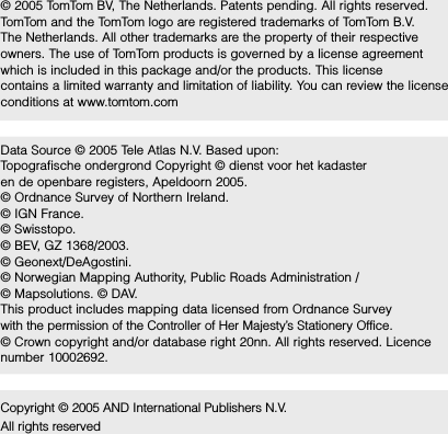 © 2005 TomTom BV, The Netherlands. Patents pending. All rights reserved.  TomTom and the TomTom logo are registered trademarks of TomTom B.V.  The Netherlands. All other trademarks are the property of their respective owners. The use of TomTom products is governed by a license agreement which is included in this package and/or the products. This license  contains a limited warranty and limitation of liability. You can review the license conditions at www.tomtom.comData Source © 2005 Tele Atlas N.V. Based upon:Topografische ondergrond Copyright © dienst voor het kadaster en de openbare registers, Apeldoorn 2005.© Ordnance Survey of Northern Ireland. © IGN France.© Swisstopo. © BEV, GZ 1368/2003. © Geonext/DeAgostini. © Norwegian Mapping Authority, Public Roads Administration / © Mapsolutions. © DAV. This product includes mapping data licensed from Ordnance Survey  with the permission of the Controller of Her Majesty’s Stationery Office.  © Crown copyright and/or database right 20nn. All rights reserved. Licence number 10002692.Copyright © 2005 AND International Publishers N.V. All rights reserved