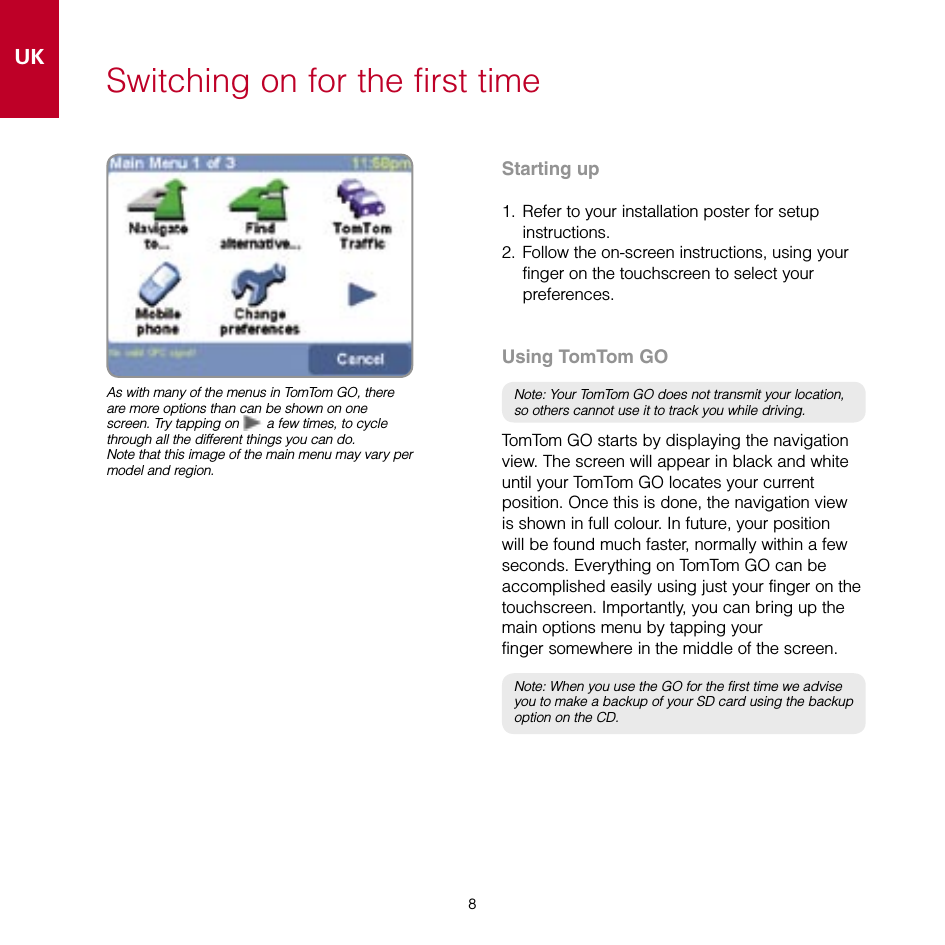 8UK8Switching on for the first timeStarting up1.  Refer to your installation poster for setup instructions.2.  Follow the on-screen instructions, using your finger on the touchscreen to select your  preferences.Using TomTom GONote: Your TomTom GO does not transmit your location, so others cannot use it to track you while driving.TomTom GO starts by displaying the navigation view. The screen will appear in black and white until your TomTom GO locates your current position. Once this is done, the navigation view is shown in full colour. In future, your position will be found much faster, normally within a few seconds. Everything on TomTom GO can be accomplished easily using just your finger on the touchscreen. Importantly, you can bring up the main options menu by tapping your  finger somewhere in the middle of the screen.Note: When you use the GO for the first time we advise you to make a backup of your SD card using the backup option on the CD.As with many of the menus in TomTom GO, there are more options than can be shown on one screen. Try tapping on  a few times, to cycle through all the different things you can do.Note that this image of the main menu may vary per model and region.