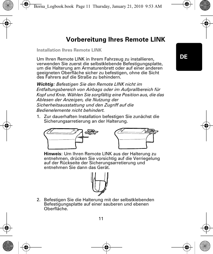 Vorbereitung Ihres Remote LINK11DEInstallation Ihres Remote LINKUm Ihren Remote LINK in Ihrem Fahrzeug zu installieren, verwenden Sie zuerst die selbstklebende Befestigungsplatte, um die Halterung am Armaturenbrett oder auf einer anderen geeigneten Oberfläche sicher zu befestigen, ohne die Sicht des Fahrers auf die Straße zu behindern. Wichtig: Befestigen Sie den Remote LINK nicht im Entfaltungsbereich von Airbags oder im Aufprallbereich für Kopf und Knie. Wählen Sie sorgfältig eine Position aus, die das Ablesen der Anzeigen, die Nutzung der Sicherheitsausstattung und den Zugriff auf die Bedienelemente nicht behindert.1. Zur dauerhaften Installation befestigen Sie zunächst die Sicherungsarretierung an der Halterung. Hinweis: Um Ihren Remote LINK aus der Halterung zu entnehmen, drücken Sie vorsichtig auf die Verriegelung auf der Rückseite der Sicherungsarretierung und entnehmen Sie dann das Gerät.2. Befestigen Sie die Halterung mit der selbstklebenden Befestigungsplatte auf einer sauberen und ebenen Oberfläche.Borna_Logbook.book  Page 11  Thursday, January 21, 2010  9:53 AM