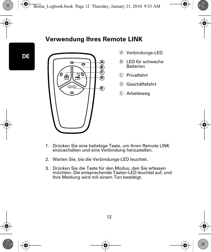 Verwendung Ihres Remote LINK12DEVer-wendung Ihres Re-mote LINK1. Drücken Sie eine beliebige Taste, um Ihren Remote LINK einzuschalten und eine Verbindung herzustellen.2. Warten Sie, bis die Verbindungs-LED leuchtet. 3. Drücken Sie die Taste für den Modus, den Sie erfassen möchten. Die entsprechende Tasten-LED leuchtet auf, und Ihre Meldung wird mit einem Ton bestätigt.AVerbindungs-LED BLED für schwache Batterien CPrivatfahrtDGeschäftsfahrtEArbeitswegADECBBorna_Logbook.book  Page 12  Thursday, January 21, 2010  9:53 AM