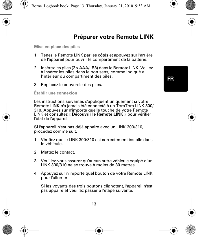 Préparer votre Remote LINK13FRPréparer votre Re-mote LINKMise en place des piles1. Tenez le Remote LINK par les côtés et appuyez sur l&apos;arrière de l&apos;appareil pour ouvrir le compartiment de la batterie.2. Insérez les piles (2 x AAA/LR3) dans le Remote LINK. Veillez à insérer les piles dans le bon sens, comme indiqué à l&apos;intérieur du compartiment des piles.3. Replacez le couvercle des piles.Établir une connexionLes instructions suivantes s&apos;appliquent uniquement si votre Remote LINK n&apos;a jamais été connecté à un TomTom LINK 300/310. Appuyez sur n&apos;importe quelle touche de votre Remote LINK et consultez « Découvrir le Remote LINK » pour vérifier l&apos;état de l&apos;appareil. Si l&apos;appareil n&apos;est pas déjà appairé avec un LINK 300/310, procédez comme suit.1. Vérifiez que le LINK 300/310 est correctement installé dans le véhicule.2. Mettez le contact.3. Veuillez-vous assurer qu’aucun autre véhicule équipé d’un LINK 300/310 ne se trouve à moins de 30 mètres.4. Appuyez sur n&apos;importe quel bouton de votre Remote LINK pour l&apos;allumer. Si les voyants des trois boutons clignotent, l&apos;appareil n&apos;est pas appairé et veuillez passer à l&apos;étape suivante. Borna_Logbook.book  Page 13  Thursday, January 21, 2010  9:53 AM