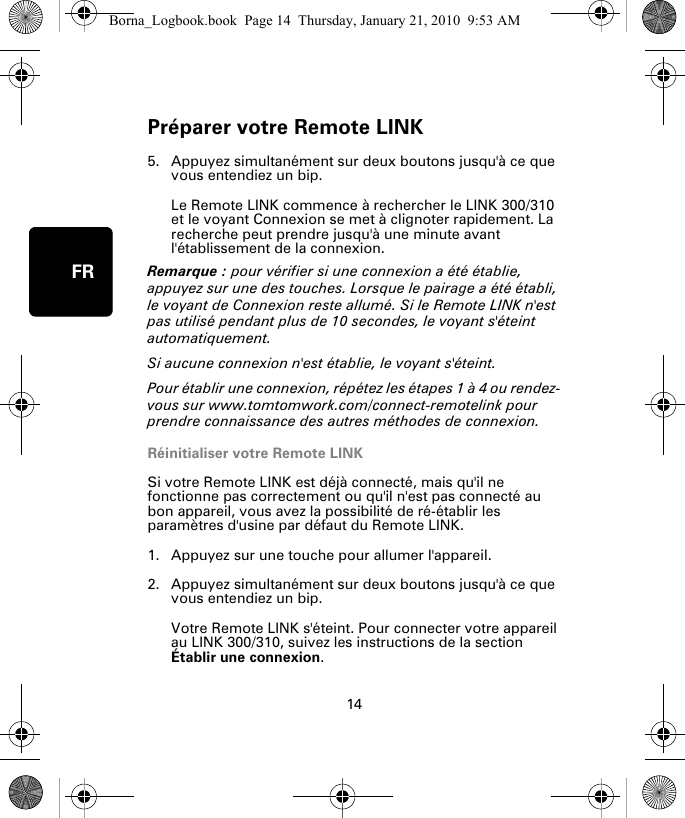 Préparer votre Remote LINK14FR5. Appuyez simultanément sur deux boutons jusqu&apos;à ce que vous entendiez un bip.Le Remote LINK commence à rechercher le LINK 300/310 et le voyant Connexion se met à clignoter rapidement. La recherche peut prendre jusqu&apos;à une minute avant l&apos;établissement de la connexion.Remarque : pour vérifier si une connexion a été établie, appuyez sur une des touches. Lorsque le pairage a été établi, le voyant de Connexion reste allumé. Si le Remote LINK n&apos;est pas utilisé pendant plus de 10 secondes, le voyant s&apos;éteint automatiquement. Si aucune connexion n&apos;est établie, le voyant s&apos;éteint. Pour établir une connexion, répétez les étapes 1 à 4 ou rendez-vous sur www.tomtomwork.com/connect-remotelink pour prendre connaissance des autres méthodes de connexion.Réinitialiser votre Remote LINKSi votre Remote LINK est déjà connecté, mais qu&apos;il ne fonctionne pas correctement ou qu&apos;il n&apos;est pas connecté au bon appareil, vous avez la possibilité de ré-établir les paramètres d&apos;usine par défaut du Remote LINK. 1. Appuyez sur une touche pour allumer l&apos;appareil.2. Appuyez simultanément sur deux boutons jusqu&apos;à ce que vous entendiez un bip.Votre Remote LINK s&apos;éteint. Pour connecter votre appareil au LINK 300/310, suivez les instructions de la section Établir une connexion.Borna_Logbook.book  Page 14  Thursday, January 21, 2010  9:53 AM