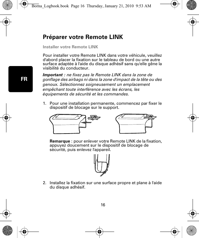 Préparer votre Remote LINK16FRInstaller votre Remote LINKPour installer votre Remote LINK dans votre véhicule, veuillez d&apos;abord placer la fixation sur le tableau de bord ou une autre surface adaptée à l&apos;aide du disque adhésif sans qu&apos;elle gêne la visibilité du conducteur. Important : ne fixez pas le Remote LINK dans la zone de gonflage des airbags ni dans la zone d&apos;impact de la tête ou des genoux. Sélectionnez soigneusement un emplacement empêchant toute interférence avec les écrans, les équipements de sécurité et les commandes.1. Pour une installation permanente, commencez par fixer le dispositif de blocage sur le support. Remarque : pour enlever votre Remote LINK de la fixation, appuyez doucement sur le dispositif de blocage de sécurité, puis enlevez l&apos;appareil.2. Installez la fixation sur une surface propre et plane à l&apos;aide du disque adhésif.Borna_Logbook.book  Page 16  Thursday, January 21, 2010  9:53 AM