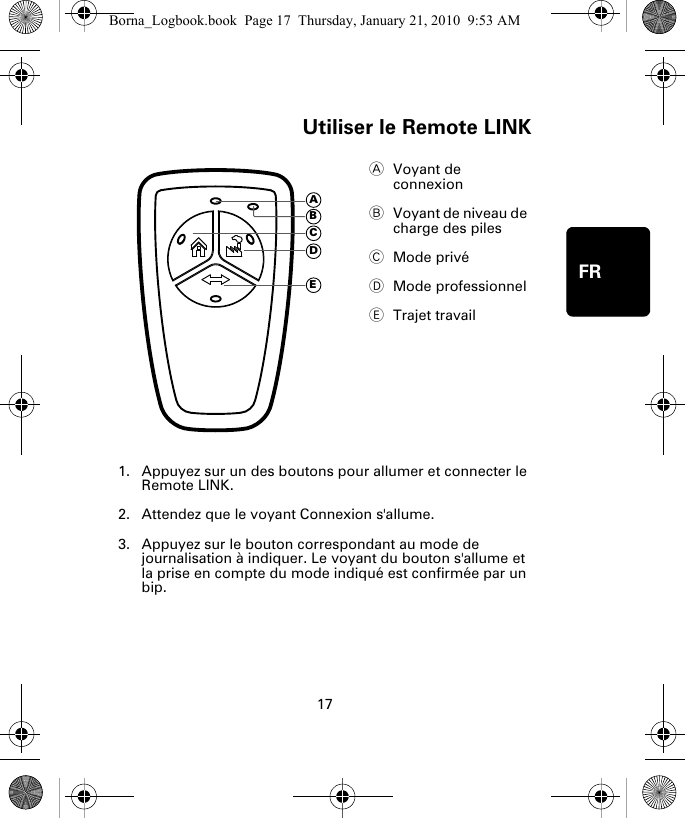 Utiliser le Remote LINK17FRUtilis-er le Re-mote LINK1. Appuyez sur un des boutons pour allumer et connecter le Remote LINK.2. Attendez que le voyant Connexion s&apos;allume. 3. Appuyez sur le bouton correspondant au mode de journalisation à indiquer. Le voyant du bouton s&apos;allume et la prise en compte du mode indiqué est confirmée par un bip.AVoyant de connexion BVoyant de niveau de charge des piles CMode privéDMode professionnelETrajet travailADECBBorna_Logbook.book  Page 17  Thursday, January 21, 2010  9:53 AM