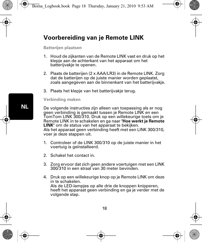 Voorbereiding van je Remote LINK18NLVoor-berei-ding van je Re-mote LINK Batterijen plaatsen1. Houd de zijkanten van de Remote LINK vast en druk op het klepje aan de achterkant van het apparaat om het batterijvakje te openen.2. Plaats de batterijen (2 x AAA/LR3) in de Remote LINK. Zorg dat de batterijen op de juiste manier worden geplaatst, zoals aangegeven aan de binnenkant van het batterijvakje.3. Plaats het klepje van het batterijvakje terug.Verbinding makenDe volgende instructies zijn alleen van toepassing als er nog geen verbinding is gemaakt tussen je Remote LINK en een TomTom LINK 300/310. Druk op een willekeurige toets om je Remote LINK in te schakelen en ga naar &quot;Hoe werkt je Remote LINK&quot; om de status van het apparaat te bekijken. Als het apparaat geen verbinding heeft met een LINK 300/310, voer je deze stappen uit.1. Controleer of de LINK 300/310 op de juiste manier in het voertuig is geïnstalleerd.2. Schakel het contact in.3. Zorg ervoor dat zich geen andere voertuigen met een LINK 300/310 in een straal van 30 meter bevinden.4. Druk op een willekeurige knop op je Remote LINK om deze in te schakelen. Als de LED-lampjes op alle drie de knoppen knipperen, heeft het apparaat geen verbinding en ga je verder met de volgende stap. Borna_Logbook.book  Page 18  Thursday, January 21, 2010  9:53 AM