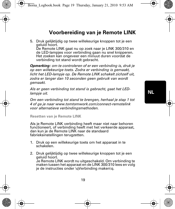 Voorbereiding van je Remote LINK19NL5. Druk gelijktijdig op twee willekeurige knoppen tot je een geluid hoort.De Remote LINK gaat nu op zoek naar je LINK 300/310 en de LED-lampjes voor verbinding gaan nu snel knipperen. Het zoeken kan ongeveer een minuut duren voordat de verbinding tot stand wordt gebracht.Opmerking: om te controleren of er een verbinding is, druk je op een willekeurige toets. Zodra er verbinding is gemaakt, licht het LED-lampje op. De Remote LINK schakelt zichzelf uit, zodra er langer dan 10 seconden geen gebruik van wordt gemaakt. Als er geen verbinding tot stand is gebracht, gaat het LED-lampje uit. Om een verbinding tot stand te brengen, herhaal je stap 1 tot 4 of ga je naar www.tomtomwork.com/connect-remotelink voor alternatieve verbindingsmethoden.Resetten van je Remote LINKAls je Remote LINK verbinding heeft maar niet naar behoren functioneert, of verbinding heeft met het verkeerde apparaat, dan kun je de Remote LINK naar de standaard fabrieksinstellingen terugzetten. 1. Druk op een willekeurige toets om het apparaat in te schakelen.2. Druk gelijktijdig op twee willekeurige knoppen tot je een geluid hoort.Je Remote LINK wordt nu uitgeschakeld. Om verbinding te maken tussen het apparaat en de LINK 300/310 lees en volg je de instructies onder \qVerbinding maken\q.Borna_Logbook.book  Page 19  Thursday, January 21, 2010  9:53 AM