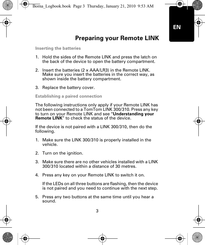 Preparing your Remote LINK3ENPre-par-ing your Re-mote LINKInserting the batteries1. Hold the sides of the Remote LINK and press the latch on the back of the device to open the battery compartment.2. Insert the batteries (2 x AAA/LR3) in the Remote LINK. Make sure you insert the batteries in the correct way, as shown inside the battery compartment.3. Replace the battery cover.Establishing a paired connectionThe following instructions only apply if your Remote LINK has not been connected to a TomTom LINK 300/310. Press any key to turn on your Remote LINK and see “Understanding your Remote LINK” to check the status of the device. If the device is not paired with a LINK 300/310, then do the following.1. Make sure the LINK 300/310 is properly installed in the vehicle.2. Turn on the ignition.3. Make sure there are no other vehicles installed with a LINK 300/310 located within a distance of 30 metres.4. Press any key on your Remote LINK to switch it on. If the LEDs on all three buttons are flashing, then the device is not paired and you need to continue with the next step. 5. Press any two buttons at the same time until you hear a sound.Borna_Logbook.book  Page 3  Thursday, January 21, 2010  9:53 AM