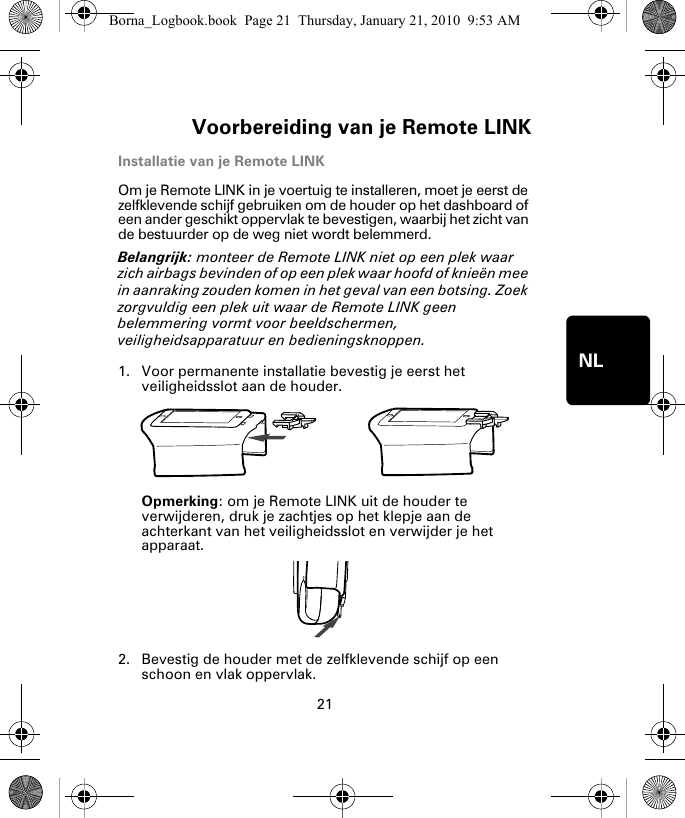 Voorbereiding van je Remote LINK21NLInstallatie van je Remote LINKOm je Remote LINK in je voertuig te installeren, moet je eerst de zelfklevende schijf gebruiken om de houder op het dashboard of een ander geschikt oppervlak te bevestigen, waarbij het zicht van de bestuurder op de weg niet wordt belemmerd. Belangrijk: monteer de Remote LINK niet op een plek waar zich airbags bevinden of op een plek waar hoofd of knieën mee in aanraking zouden komen in het geval van een botsing. Zoek zorgvuldig een plek uit waar de Remote LINK geen belemmering vormt voor beeldschermen, veiligheidsapparatuur en bedieningsknoppen.1. Voor permanente installatie bevestig je eerst het veiligheidsslot aan de houder. Opmerking: om je Remote LINK uit de houder te verwijderen, druk je zachtjes op het klepje aan de achterkant van het veiligheidsslot en verwijder je het apparaat.2. Bevestig de houder met de zelfklevende schijf op een schoon en vlak oppervlak.Borna_Logbook.book  Page 21  Thursday, January 21, 2010  9:53 AM