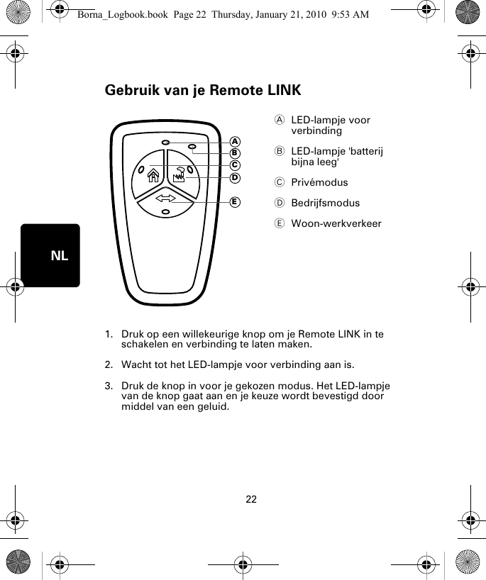 Gebruik van je Remote LINK22NLGe-bruik van je Re-mote LINK1. Druk op een willekeurige knop om je Remote LINK in te schakelen en verbinding te laten maken.2. Wacht tot het LED-lampje voor verbinding aan is. 3. Druk de knop in voor je gekozen modus. Het LED-lampje van de knop gaat aan en je keuze wordt bevestigd door middel van een geluid.ALED-lampje voor verbinding  BLED-lampje &apos;batterij bijna leeg&apos; CPrivémodusDBedrijfsmodusEWoon-werkverkeerADECBBorna_Logbook.book  Page 22  Thursday, January 21, 2010  9:53 AM