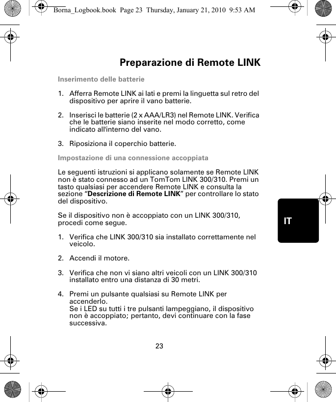 Preparazione di Remote LINK23ITPre-parazione di Re-mote LINKInserimento delle batterie1. Afferra Remote LINK ai lati e premi la linguetta sul retro del dispositivo per aprire il vano batterie.2. Inserisci le batterie (2 x AAA/LR3) nel Remote LINK. Verifica che le batterie siano inserite nel modo corretto, come indicato all&apos;interno del vano.3. Riposiziona il coperchio batterie.Impostazione di una connessione accoppiataLe seguenti istruzioni si applicano solamente se Remote LINK non è stato connesso ad un TomTom LINK 300/310. Premi un tasto qualsiasi per accendere Remote LINK e consulta la sezione “Descrizione di Remote LINK” per controllare lo stato del dispositivo. Se il dispositivo non è accoppiato con un LINK 300/310, procedi come segue.1. Verifica che LINK 300/310 sia installato correttamente nel veicolo.2. Accendi il motore.3. Verifica che non vi siano altri veicoli con un LINK 300/310 installato entro una distanza di 30 metri.4. Premi un pulsante qualsiasi su Remote LINK per accenderlo. Se i LED su tutti i tre pulsanti lampeggiano, il dispositivo non è accoppiato; pertanto, devi continuare con la fase successiva. Borna_Logbook.book  Page 23  Thursday, January 21, 2010  9:53 AM