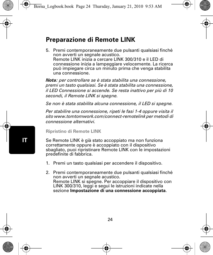 Preparazione di Remote LINK24IT5. Premi contemporaneamente due pulsanti qualsiasi finché non avverti un segnale acustico.Remote LINK inizia a cercare LINK 300/310 e il LED di connessione inizia a lampeggiare velocemente. La ricerca può impiegare circa un minuto prima che venga stabilita una connessione.Nota: per controllare se è stata stabilita una connessione, premi un tasto qualsiasi. Se è stata stabilita una connessione, il LED Connessione si accende. Se resta inattivo per più di 10 secondi, il Remote LINK si spegne. Se non è stata stabilita alcuna connessione, il LED si spegne. Per stabilire una connessione, ripeti le fasi 1-4 oppure visita il sito www.tomtomwork.com/connect-remotelink per metodi di connessione alternativi.Ripristino di Remote LINKSe Remote LINK è già stato accoppiato ma non funziona correttamente oppure è accoppiato con il dispositivo sbagliato, puoi ripristinare Remote LINK con le impostazioni predefinite di fabbrica. 1. Premi un tasto qualsiasi per accendere il dispositivo.2. Premi contemporaneamente due pulsanti qualsiasi finché non avverti un segnale acustico.Remote LINK si spegne. Per accoppiare il dispositivo con LINK 300/310, leggi e segui le istruzioni indicate nella sezione Impostazione di una connessione accoppiata.Borna_Logbook.book  Page 24  Thursday, January 21, 2010  9:53 AM