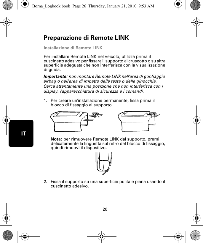 Preparazione di Remote LINK26ITInstallazione di Remote LINKPer installare Remote LINK nel veicolo, utilizza prima il cuscinetto adesivo per fissare il supporto al cruscotto o su altra superficie adeguata che non interferisca con la visualizzazione di guida. Importante: non montare Remote LINK nell&apos;area di gonfiaggio airbag o nell&apos;area di impatto della testa o delle ginocchia. Cerca attentamente una posizione che non interferisca con i display, l&apos;apparecchiatura di sicurezza e i comandi.1. Per creare un&apos;installazione permanente, fissa prima il blocco di fissaggio al supporto. Nota: per rimuovere Remote LINK dal supporto, premi delicatamente la linguetta sul retro del blocco di fissaggio, quindi rimuovi il dispositivo.2. Fissa il supporto su una superficie pulita e piana usando il cuscinetto adesivo.Borna_Logbook.book  Page 26  Thursday, January 21, 2010  9:53 AM