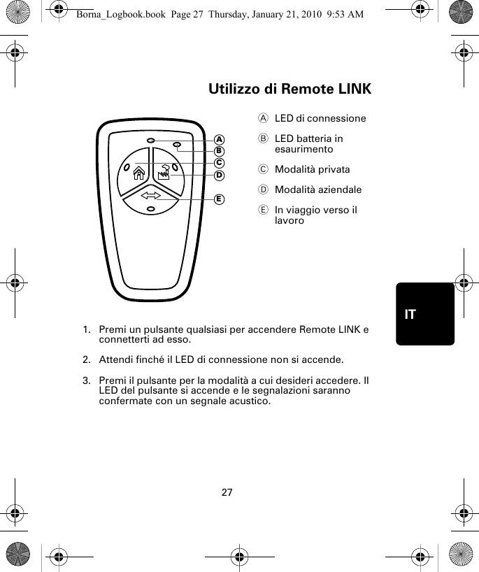 Utilizzo di Remote LINK27ITUtiliz-zo di Re-mote LINK1. Premi un pulsante qualsiasi per accendere Remote LINK e connetterti ad esso.2. Attendi finché il LED di connessione non si accende. 3. Premi il pulsante per la modalità a cui desideri accedere. Il LED del pulsante si accende e le segnalazioni saranno confermate con un segnale acustico.ALED di connessione  BLED batteria in esaurimento CModalità privataDModalità aziendaleEIn viaggio verso il lavoroADECBBorna_Logbook.book  Page 27  Thursday, January 21, 2010  9:53 AM