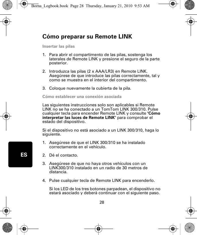 Cómo preparar su Remote LINK28ESCó-mo pre-parar su Re-mote LINK Insertar las pilas1. Para abrir el compartimento de las pilas, sostenga los laterales de Remote LINK y presione el seguro de la parte posterior.2. Introduzca las pilas (2 x AAA/LR3) en Remote LINK. Asegúrese de que introduce las pilas correctamente, tal y como se muestra en el interior del compartimento.3. Coloque nuevamente la cubierta de la pila.Cómo establecer una conexión asociadaLas siguientes instrucciones solo son aplicables si Remote LINK no se ha conectado a un TomTom LINK 300/310. Pulse cualquier tecla para encender Remote LINK y consulte &quot;Cómo interpretar las luces de Remote LINK&quot; para comprobar el estado del dispositivo. Si el dispositivo no está asociado a un LINK 300/310, haga lo siguiente.1. Asegúrese de que el LINK 300/310 se ha instalado correctamente en el vehículo.2. Dé el contacto.3. Asegúrese de que no haya otros vehículos con un LINK300/310 instalado en un radio de 30 metros de distancia.4. Pulse cualquier tecla de Remote LINK para encenderlo. Si los LED de los tres botones parpadean, el dispositivo no estará asociado y deberá continuar con el siguiente paso. Borna_Logbook.book  Page 28  Thursday, January 21, 2010  9:53 AM