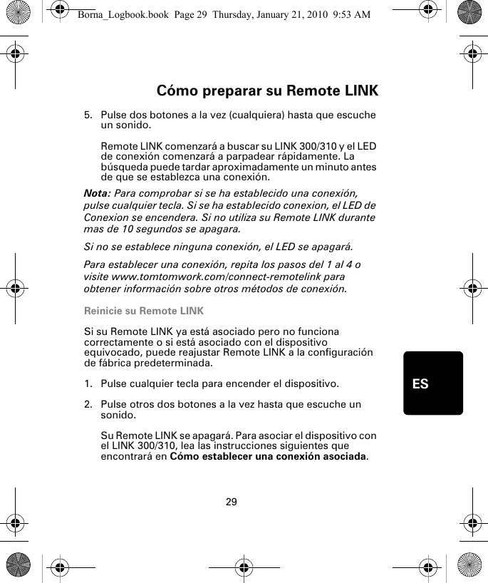 Cómo preparar su Remote LINK29ES5. Pulse dos botones a la vez (cualquiera) hasta que escuche un sonido.Remote LINK comenzará a buscar su LINK 300/310 y el LED de conexión comenzará a parpadear rápidamente. La búsqueda puede tardar aproximadamente un minuto antes de que se establezca una conexión.Nota: Para comprobar si se ha establecido una conexión, pulse cualquier tecla. Si se ha establecido conexion, el LED de Conexion se encendera. Si no utiliza su Remote LINK durante mas de 10 segundos se apagara. Si no se establece ninguna conexión, el LED se apagará. Para establecer una conexión, repita los pasos del 1 al 4 o visite www.tomtomwork.com/connect-remotelink para obtener información sobre otros métodos de conexión.Reinicie su Remote LINKSi su Remote LINK ya está asociado pero no funciona correctamente o si está asociado con el dispositivo equivocado, puede reajustar Remote LINK a la configuración de fábrica predeterminada. 1. Pulse cualquier tecla para encender el dispositivo.2. Pulse otros dos botones a la vez hasta que escuche un sonido.Su Remote LINK se apagará. Para asociar el dispositivo con el LINK 300/310, lea las instrucciones siguientes que encontrará en Cómo establecer una conexión asociada.Borna_Logbook.book  Page 29  Thursday, January 21, 2010  9:53 AM