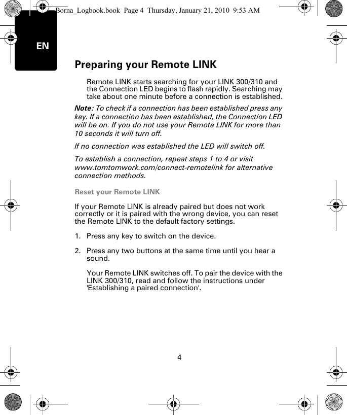 Preparing your Remote LINK4ENRemote LINK starts searching for your LINK 300/310 and the Connection LED begins to flash rapidly. Searching may take about one minute before a connection is established.Note: To check if a connection has been established press any key. If a connection has been established, the Connection LED will be on. If you do not use your Remote LINK for more than 10 seconds it will turn off. If no connection was established the LED will switch off. To establish a connection, repeat steps 1 to 4 or visit www.tomtomwork.com/connect-remotelink for alternative connection methods.Reset your Remote LINKIf your Remote LINK is already paired but does not work correctly or it is paired with the wrong device, you can reset the Remote LINK to the default factory settings. 1. Press any key to switch on the device.2. Press any two buttons at the same time until you hear a sound.Your Remote LINK switches off. To pair the device with the LINK 300/310, read and follow the instructions under  &apos;Establishing a paired connection&apos;.Borna_Logbook.book  Page 4  Thursday, January 21, 2010  9:53 AM