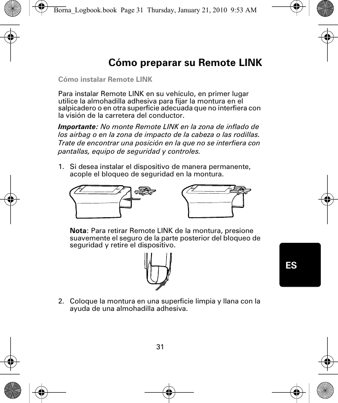 Cómo preparar su Remote LINK31ESCómo instalar Remote LINKPara instalar Remote LINK en su vehículo, en primer lugar utilice la almohadilla adhesiva para fijar la montura en el salpicadero o en otra superficie adecuada que no interfiera con la visión de la carretera del conductor. Importante: No monte Remote LINK en la zona de inflado de los airbag o en la zona de impacto de la cabeza o las rodillas. Trate de encontrar una posición en la que no se interfiera con pantallas, equipo de seguridad y controles.1. Si desea instalar el dispositivo de manera permanente, acople el bloqueo de seguridad en la montura. Nota: Para retirar Remote LINK de la montura, presione suavemente el seguro de la parte posterior del bloqueo de seguridad y retire el dispositivo.2. Coloque la montura en una superficie limpia y llana con la ayuda de una almohadilla adhesiva.Borna_Logbook.book  Page 31  Thursday, January 21, 2010  9:53 AM