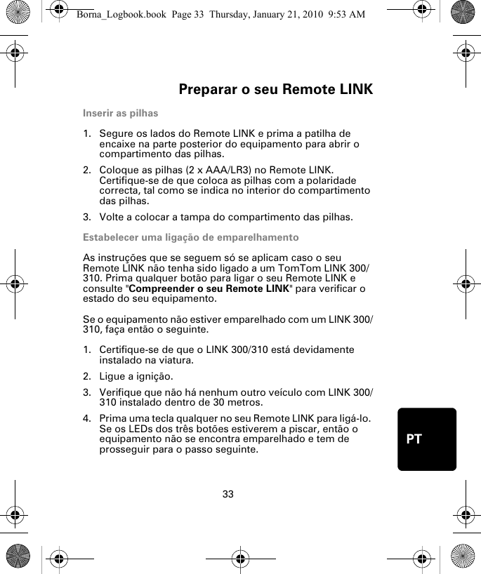 Preparar o seu Remote LINK33PTPre-parar o seu Re-mote LINKInserir as pilhas1. Segure os lados do Remote LINK e prima a patilha de encaixe na parte posterior do equipamento para abrir o compartimento das pilhas.2. Coloque as pilhas (2 x AAA/LR3) no Remote LINK. Certifique-se de que coloca as pilhas com a polaridade correcta, tal como se indica no interior do compartimento das pilhas.3. Volte a colocar a tampa do compartimento das pilhas.Estabelecer uma ligação de emparelhamentoAs instruções que se seguem só se aplicam caso o seu Remote LINK não tenha sido ligado a um TomTom LINK 300/310. Prima qualquer botão para ligar o seu Remote LINK e consulte &quot;Compreender o seu Remote LINK&quot; para verificar o estado do seu equipamento. Se o equipamento não estiver emparelhado com um LINK 300/310, faça então o seguinte.1. Certifique-se de que o LINK 300/310 está devidamente instalado na viatura.2. Ligue a ignição.3. Verifique que não há nenhum outro veículo com LINK 300/310 instalado dentro de 30 metros.4. Prima uma tecla qualquer no seu Remote LINK para ligá-lo. Se os LEDs dos três botões estiverem a piscar, então o equipamento não se encontra emparelhado e tem de prosseguir para o passo seguinte. Borna_Logbook.book  Page 33  Thursday, January 21, 2010  9:53 AM