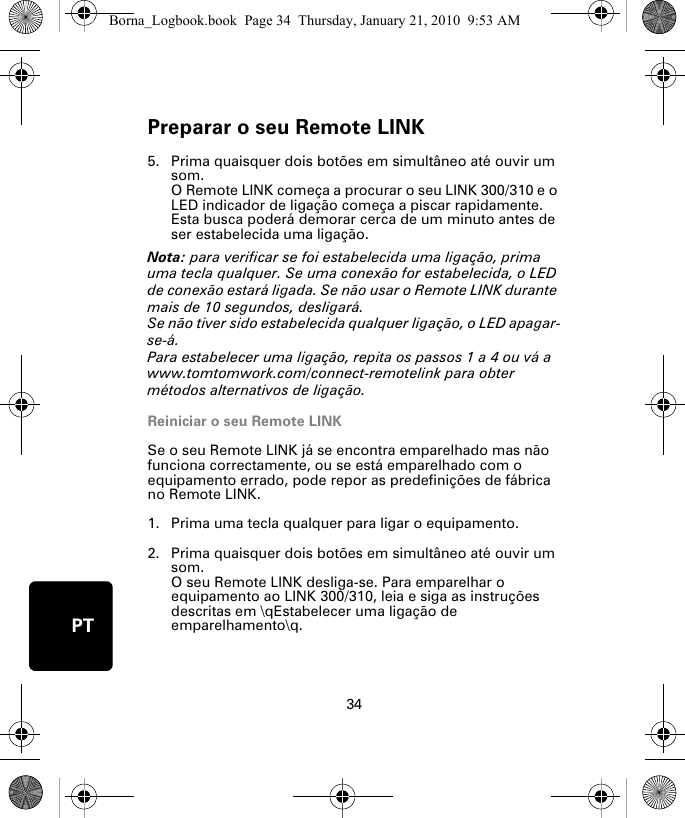 Preparar o seu Remote LINK34PT5. Prima quaisquer dois botões em simultâneo até ouvir um som.O Remote LINK começa a procurar o seu LINK 300/310 e o LED indicador de ligação começa a piscar rapidamente. Esta busca poderá demorar cerca de um minuto antes de ser estabelecida uma ligação.Nota: para verificar se foi estabelecida uma ligação, prima uma tecla qualquer. Se uma conexão for estabelecida, o LED de conexão estará ligada. Se não usar o Remote LINK durante mais de 10 segundos, desligará. Se não tiver sido estabelecida qualquer ligação, o LED apagar-se-á. Para estabelecer uma ligação, repita os passos 1 a 4 ou vá a www.tomtomwork.com/connect-remotelink para obter métodos alternativos de ligação.Reiniciar o seu Remote LINKSe o seu Remote LINK já se encontra emparelhado mas não funciona correctamente, ou se está emparelhado com o equipamento errado, pode repor as predefinições de fábrica no Remote LINK. 1. Prima uma tecla qualquer para ligar o equipamento.2. Prima quaisquer dois botões em simultâneo até ouvir um som.O seu Remote LINK desliga-se. Para emparelhar o equipamento ao LINK 300/310, leia e siga as instruções descritas em \qEstabelecer uma ligação de emparelhamento\q.Borna_Logbook.book  Page 34  Thursday, January 21, 2010  9:53 AM