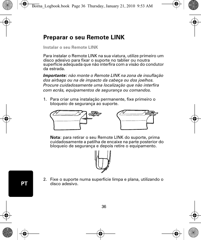 Preparar o seu Remote LINK36PTInstalar o seu Remote LINKPara instalar o Remote LINK na sua viatura, utilize primeiro um disco adesivo para fixar o suporte no tablier ou noutra superfície adequada que não interfira com a visão do condutor da estrada. Importante: não monte o Remote LINK na zona de insuflação dos airbags ou na de impacto da cabeça ou dos joelhos. Procure cuidadosamente uma localização que não interfira com ecrãs, equipamentos de segurança ou comandos.1. Para criar uma instalação permanente, fixe primeiro o bloqueio de segurança ao suporte. Nota: para retirar o seu Remote LINK do suporte, prima cuidadosamente a patilha de encaixe na parte posterior do bloqueio de segurança e depois retire o equipamento.2. Fixe o suporte numa superfície limpa e plana, utilizando o disco adesivo.Borna_Logbook.book  Page 36  Thursday, January 21, 2010  9:53 AM