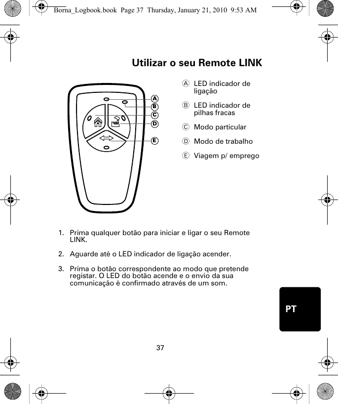 Utilizar o seu Remote LINK37PTUtili-zar o seu Re-mote LINK1. Prima qualquer botão para iniciar e ligar o seu Remote LINK.2. Aguarde até o LED indicador de ligação acender. 3. Prima o botão correspondente ao modo que pretende registar. O LED do botão acende e o envio da sua comunicação é confirmado através de um som.ALED indicador de ligação BLED indicador de pilhas fracas CModo particularDModo de trabalhoEViagem p/ empregoADECBBorna_Logbook.book  Page 37  Thursday, January 21, 2010  9:53 AM