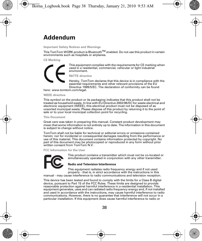 Addendum38Ad-den-dum Important Safety Notices and WarningsThis TomTom WORK product is BluetoothTM enabled. Do not use this product in certain environments such as hospitals or airplanes.CE MarkingThis equipment complies with the requirements for CE marking when used in a residential, commercial, vehicular or light industrial environment.R&amp;TTE directiveHereby, TomTom declares that this device is in compliance with the essential requirements and other relevant provisions of the EU Directive 1999/5/EC. The declaration of conformity can be found here: www.tomtom.com/legal.WEEE directiveThis symbol on the product or its packaging indicates that this product shall not be treated as household waste. In line with EU Directive 2002/96/EC for waste electrical and electronic equipment (WEEE), this electrical product must not be disposed of as unsorted municipal waste. Please dispose of this product by returning it to the point of sale or to your local municipal collection point for recycling.This DocumentGreat care was taken in preparing this manual. Constant product development may mean that some information is not entirely up to date. The information in this document is subject to change without notice.TomTom shall not be liable for technical or editorial errors or omissions contained herein; nor for incidental or consequential damages resulting from the performance or use of this material. This document contains information protected by copyright. No part of this document may be photocopied or reproduced in any form without prior written consent from TomTom N.V.FCC Information for the UserThis product contains a transmitter which must not be co-located or simultaneously operated in conjunction with any other transmitter.Radio and Television InterferenceThis equipment radiates radio frequency energy and if not used properly - that is, in strict accordance with the instructions in this manual - may cause interference to radio communications and television reception.This device has been tested and found to comply with the limits for a Class B digital device, pursuant to Part 15 of the FCC Rules. These limits are designed to provide reasonable protection against harmful interference in a residential installation. This equipment generates, uses and can radiated radio frequency energy and, if not installed and used in accordance with the instructions, may cause harmful interference to radio communications. However, there is no guarantee that interference will not occur in a particular installation. If this equipment does cause harmful interference to radio or Borna_Logbook.book  Page 38  Thursday, January 21, 2010  9:53 AM