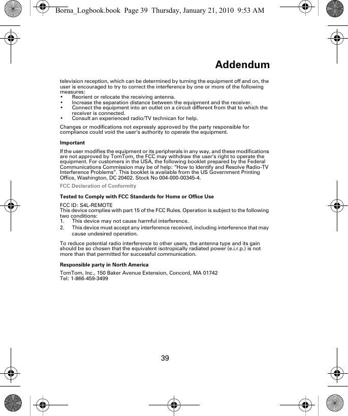 Addendum39television reception, which can be determined by turning the equipment off and on, the user is encouraged to try to correct the interference by one or more of the following measures:• Reorient or relocate the receiving antenna.• Increase the separation distance between the equipment and the receiver. • Connect the equipment into an outlet on a circuit different from that to which the receiver is connected.• Consult an experienced radio/TV technican for help. Changes or modifications not expressly approved by the party responsible for compliance could void the user‘s authority to operate the equipment.ImportantIf the user modifies the equipment or its peripherals in any way, and these modifications are not approved by TomTom, the FCC may withdraw the user’s right to operate the equipment. For customers in the USA, the following booklet prepared by the Federal Communications Commission may be of help: “How to Identify and Resolve Radio-TV Interference Problems”. This booklet is available from the US Government Printing Office, Washington, DC 20402. Stock No 004-000-00345-4.FCC Declaration of ConformityTested to Comply with FCC Standards for Home or Office UseFCC ID: S4L-REMOTEThis device complies with part 15 of the FCC Rules. Operation is subject to the following two conditions:1. This device may not cause harmful interference.2. This device must accept any interference received, including interference that may cause undesired operation.To reduce potential radio interference to other users, the antenna type and its gain should be so chosen that the equivalent isotropically radiated power (e.i.r.p.) is not more than that permitted for successful communication. Responsible party in North AmericaTomTom, Inc., 150 Baker Avenue Extension, Concord, MA 01742Tel: 1-866-459-3499Borna_Logbook.book  Page 39  Thursday, January 21, 2010  9:53 AM