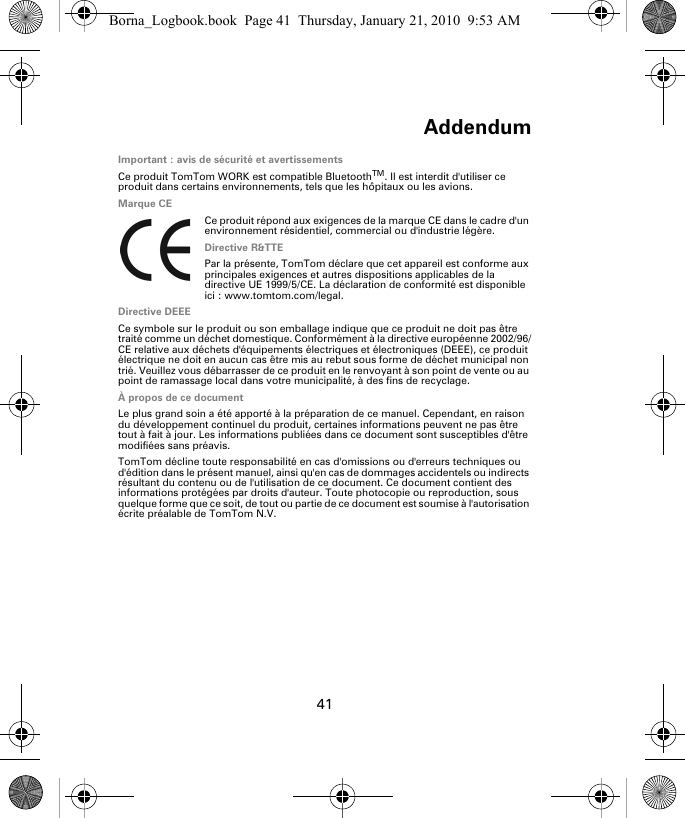 Addendum41Ad-den-dumImportant : avis de sécurité et avertissementsCe produit TomTom WORK est compatible BluetoothTM. Il est interdit d&apos;utiliser ce produit dans certains environnements, tels que les hôpitaux ou les avions.Marque CECe produit répond aux exigences de la marque CE dans le cadre d&apos;un environnement résidentiel, commercial ou d&apos;industrie légère.Directive R&amp;TTEPar la présente, TomTom déclare que cet appareil est conforme aux principales exigences et autres dispositions applicables de la directive UE 1999/5/CE. La déclaration de conformité est disponible ici : www.tomtom.com/legal.Directive DEEECe symbole sur le produit ou son emballage indique que ce produit ne doit pas être traité comme un déchet domestique. Conformément à la directive européenne 2002/96/CE relative aux déchets d&apos;équipements électriques et électroniques (DEEE), ce produit électrique ne doit en aucun cas être mis au rebut sous forme de déchet municipal non trié. Veuillez vous débarrasser de ce produit en le renvoyant à son point de vente ou au point de ramassage local dans votre municipalité, à des fins de recyclage.À propos de ce documentLe plus grand soin a été apporté à la préparation de ce manuel. Cependant, en raison du développement continuel du produit, certaines informations peuvent ne pas être tout à fait à jour. Les informations publiées dans ce document sont susceptibles d&apos;être modifiées sans préavis.TomTom décline toute responsabilité en cas d&apos;omissions ou d&apos;erreurs techniques ou d&apos;édition dans le présent manuel, ainsi qu&apos;en cas de dommages accidentels ou indirects résultant du contenu ou de l&apos;utilisation de ce document. Ce document contient des informations protégées par droits d&apos;auteur. Toute photocopie ou reproduction, sous quelque forme que ce soit, de tout ou partie de ce document est soumise à l&apos;autorisation écrite préalable de TomTom N.V.Borna_Logbook.book  Page 41  Thursday, January 21, 2010  9:53 AM