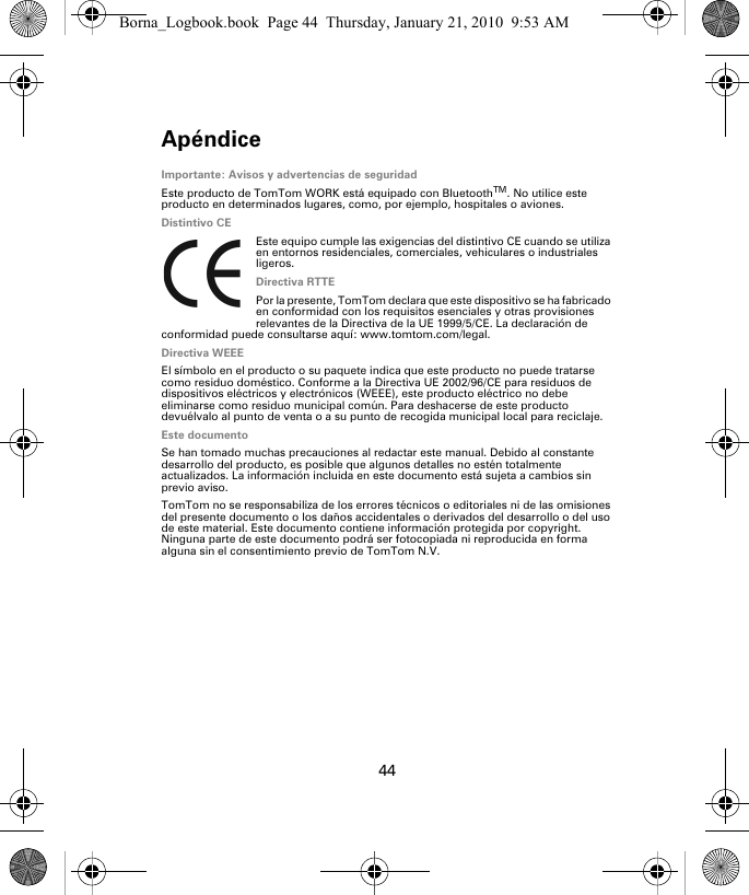 Apéndice44Apén-dice Importante: Avisos y advertencias de seguridadEste producto de TomTom WORK está equipado con BluetoothTM. No utilice este producto en determinados lugares, como, por ejemplo, hospitales o aviones.Distintivo CEEste equipo cumple las exigencias del distintivo CE cuando se utiliza en entornos residenciales, comerciales, vehiculares o industriales ligeros.Directiva RTTEPor la presente, TomTom declara que este dispositivo se ha fabricado en conformidad con los requisitos esenciales y otras provisiones relevantes de la Directiva de la UE 1999/5/CE. La declaración de conformidad puede consultarse aquí: www.tomtom.com/legal.Directiva WEEEEl símbolo en el producto o su paquete indica que este producto no puede tratarse como residuo doméstico. Conforme a la Directiva UE 2002/96/CE para residuos de dispositivos eléctricos y electrónicos (WEEE), este producto eléctrico no debe eliminarse como residuo municipal común. Para deshacerse de este producto devuélvalo al punto de venta o a su punto de recogida municipal local para reciclaje.Este documentoSe han tomado muchas precauciones al redactar este manual. Debido al constante desarrollo del producto, es posible que algunos detalles no estén totalmente actualizados. La información incluida en este documento está sujeta a cambios sin previo aviso.TomTom no se responsabiliza de los errores técnicos o editoriales ni de las omisiones del presente documento o los daños accidentales o derivados del desarrollo o del uso de este material. Este documento contiene información protegida por copyright. Ninguna parte de este documento podrá ser fotocopiada ni reproducida en forma alguna sin el consentimiento previo de TomTom N.V.Borna_Logbook.book  Page 44  Thursday, January 21, 2010  9:53 AM